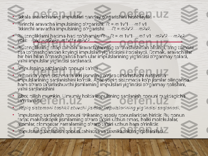 •
Ikkala aravachaning impulslari qanday o'zgarishini hisoblaylik.                
•
Birinchi aravacha impulsining o'zgarishi:  Ft = m  1v'1 — m1  v1                                     
Ikkinchi aravacha impulsining o'zgarishi:   —Ft  =  m2v ' 2— m2v2.                          
•
Bu tengliklarni hadma-had qo'shamiz:  Ft— Ft = m  1v'1 — m1  v1+  m2v ' 2— m2v2    
yoki:    mlv[  +  m2v2=  m1v ' 1+ m2v ' 2                                     
•
Bu tenglikning chap tomoni aravachalarning to'qnashishidan oldingi, o'ng tomoni 
esa to'qnashgandan keyingi impulslari yig'indisini ifodalaydi. Demak, aravachalar 
bir-biri bilan o'qnashganda ham ular impulslarining yig'indisi o'zgarmay qoladi, 
ya'ni impulslar yig'indisi saqlanadi.
•
Impulsning saqlanish qonuni t a'rifi
•
Yuqorida yopiq sistemada ikki jismning o'zaro ta'sirlashishi natijasida 
impulslarining saqlanishini ko'rdik. Agar yopiq sistemada ko'p jismlar olinganda 
ham o'zaro ta'sirlashuvchi jismlarning impulslari yig'indisi o'zgarmay qolishini, 
ya'ni saqlanishini
•
isbot qilish mumkin. Umumiy holda impulsning saqlanish qonuni quyidagicha 
ta'riflanadi:
•
  Yopiq sist emani t ashk il e t uvchi jismlar impulslarining y ig'indisi saqlanadi.
•
Impulsning saqlanish qonuni fizikaning asosiy qonunlaridan biridir. Bu qonun 
faqat makroskopik jismlarning o'zaro ta'siri uchun emas, balki molekulalar, 
atomlar, elementar zarralarning o'zaro ta'siri uchun ham o'rinlidir.
•
Impulsning saqlanish qonuni tabiatda va texnikadakeng qo'llaniladi.  