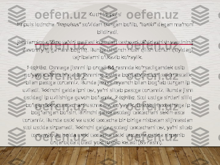 Kuch impulsi
Impuls lotincha  "impulsus"  so'zidan olingan bo'lib,  "turtki"  degan ma'noni 
bildiradi.
Jismlarning o ' zaro ta ' siri natijasi kuchdan tashqari ta ' sirlashish vaqtining 
davomiyligiga ham bog ' liq .  Bunga ishonch hosil qilish uchun quyidagi 
tajribalarni o ' tkazib ko ' raylik .
1- tajriba .  Osmaga jismni ip orqali  84- rasmda ko ' rsatilgandek osib 
qo ' yaylik .  Birinchi galda jismning ostiga bog ' langan ipni sekin - astalik 
bilan pastga tortamiz .  Bunda jismni tayanch bilan bog ' lab turgan ip 
uziladi .  Ikkinchi galda ipni tez ,  ya ' ni siltab pastga tortamiz .  Bunda jism 
ostidagi ip uzilishiga guvoh bo ' lamiz .  2- tajriba .  Stol ustiga sirtlari silliq 
bo ' lgan ikkita taxtachani ustma - ust qo ' yaylik .  Ostdagi taxtachaga ip 
bog ' langan bo ' lsin .  Birinchi galda ostdagi taxtachani sekin - asta 
tortamiz .  Bunda ostki va ustki taxtacha bir-biriga nisbatan siljimasdan 
stol ustida sirpanadi. Ikkinchi galda ostdagi taxtachani tez, ya'ni siltab 
tortamiz. Bu holda ustki taxtacha ostki taxtacha ustida sirpanib 
orqaroqda qoladi yoki tushib ketadi (85-rasm).     