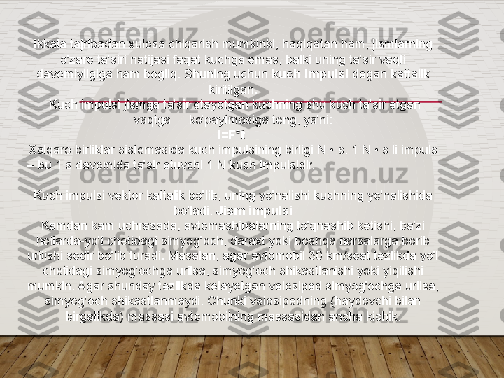   
Ikkala tajribadan xulosa chiqarish mumkinki, haqiqatan ham, jismlarning 
o'zaro ta'siri natijasi faqat kuchga emas, balki uning ta'sir vaqti 
davomiyligiga ham bogiiq. Shuning uchun  kuch impulsi  degan kattalik 
kiritilgan.
  Kuch impulsi jismga ta'sir etayotgan kuchning shu kuch ta'sir etgan 
vaqtga     ko'paytmasiga teng, ya'ni:
I=F*t 
Xalqaro birliklar sistemasida kuch impulsining birligi N • s. 1 N • s li impuls 
– bu 1 s davomida ta'sir etuvchi 1 N kuch impulsidir.                                    
              
Kuch impulsi vektor kattalik bo'lib, uning yo'nalishi kuchning yo'nalishida 
bo'ladi.  Jism impulsi
Kamdan kam uchrasada, avtomashinalarning to'qnashib ketishi, ba'zi 
hollarda-yo'l chetidagi simyog'och, daraxt yoki boshqa narsalarga borib 
urilishi sodir bo'lib turadi. Masalan, agar avtomobil 30 km/soat tezlikda yo'l 
chetidagi simyog'ochga urilsa, simyog'och shikastlanishi yoki yiqilishi 
mumkin. Agar shunday tezlikda kelayotgan velosiped simyog'ochga urilsa, 
simyog'och shikastlanmaydi. Chunki velosipedning (haydovchi bilan 
birgalikda) massasi avtomobilning massasidan ancha kichik .  