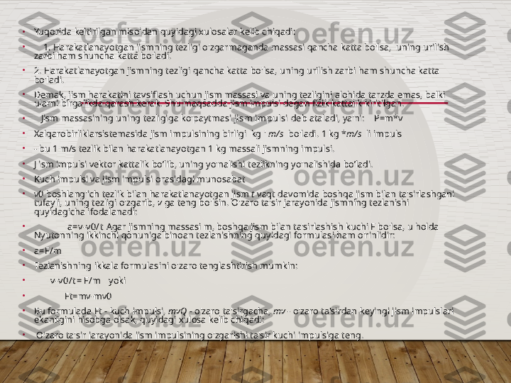 •
Yuqorida keltirilgan misoldan quyidagi xulosalar kelib chiqadi:
•
     1. Harakatlanayotgan jismning tezligi o'zgarmaganda massasi qancha katta bo'lsa,  uning urilish 
zarbi ham shuncha katta bo'ladi.
•
2. Harakatlanayotgan jismning tezligi qancha katta bo'lsa, uning urilish zarbi ham shuncha katta 
bo'ladi.
•
Demak, jism harakatini tavsiflash uchun jism massasi va uning tezligini alohida tarzda emas, balki 
ularni birgalikda qarash kerak. Shu maqsadda jism impulsi degan fizik kattalik kiritilgan.
•
    Jism massasining uning tezligiga ko'paytmasi  jism impulsi  deb ataladi, ya'ni:     P=m*v
•
Xalqarobirliklarsistemasida jism impulsining birligi  kg '  m/s   bo'ladi.  1 kg * m/s   li impuls            
•
- bu 1 m/s tezlik bilan harakatlanayotgan 1 kg massali jismning impulsi.
•
J ism impulsi vektor kattalik bo’lib, uning yo'nalishi tezlikning yo'nalishida bo’ladi.
•
Kuch impulsi va jism impulsi orasidagi munosabat
•
v0 boshlang'ich tezlik bilan harakatlanayotgan jism  t  vaqt davomida boshqa jism bilan ta'sirlashgani 
tufayli, uning tezligi o'zgarib,  v  ga teng bo'lsin. O'zaro ta'sir jarayonida jismning tezlanishi 
quyidagicha ifodalanadi:    
•
               a=v -v 0/t  Agar jismning massasi m, boshqa jism bilan ta'sirlashish kuchi F bo'lsa, u holda 
Nyutonning ikkinchi qonuniga binoan tezlanishning quyidagi formulasi ham o'rinlidir:
•
a=F/m
•
Tezlanishning ikkala formulasini o'zaro tenglashtirish mumkin:  
•
        v -v 0/t = F/m    yoki
•
              Ft=mv-mv0
•
Bu formulada Ft - kuch impulsi,  mvQ -  o'zaro ta'sirgacha,  mv -  o'zaro ta'sirdan keyingi jism impulslari 
ekanligini hisobga olsak, quyidagi xulosa kelib chiqadi:
•
  O'zaro ta'sir jarayonida jism impulsining o'zgarishi ta'sir kuchi impulsiga teng.  