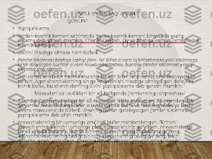 IMPULSNING SAQLANISH
QONUNI                                             
•
Yopiq sistema
•
Yerdan kosmik kemani   uchirishda Yer va kosmik kemani birgalikda   yopiq 
sistema deb qarash mumkin. Chunki Quyosh, Oy va boshqa osmon jismlarining 
kosmik kemaga
•
tasirini hisobga olmasa ham bo’ladi.
•
Jismlar sistemasi boshqa tashqi jism- lar bilan o'zaro ta'sirlashmasa yoki sistemaga 
ta'sir etayotgan kuchlar o'zaro muvozanatlashsa, bunday jismlar sistemasi  yopiq 
sist e ma  deb ataladi.
•
Gorizontal sirtda bir nechta sharcha bir-biri bilan to'qnashib, ta'sirlashayotgan 
bo'lsin. Agar sharchalarning sirtga ishqalanishi hisobga olmaydigan darajada 
kichik boisa, bu sharchalarning o'zini yopiq sistema deb qarash mumkin.
                  Massalari v a t ezlik lari bir xil  bo'lganda  jismlarning t o'qnashuv i
•
1-tajriba.  Gorizontal relsga bir xil  m  massali ikkita aravachani 86-rasmdagidek 
qo’yamiz. Aravachalarga ta'sir etuvchi og'irlik kuchi va relsning reaksiya kuchi 
o'zaro muvozanatda bo'ladi. Shuning uchun qaralayotgan jismlar sistemasini 
yopiq sistema deb olish mumkin.
•
Aravachalarning bir tomoniga prujinali bufer mahkamlangan .  Birinchi 
aravachaning ikkinchi tomoniga plastilin yopishtirib qo ' yilgan .  Aravachalarga 
bir xil  v  tezlik beramiz. Bunda birinchi aravachaning impulsi  mv  ga teng. 
Ikkinchi aravachaning tezligi birinchi arava chaning tezligiga teng, lekin 
qarama-qarshi yo'nalgan. Shuning uchun ikkinchi aravachaning impulsi   