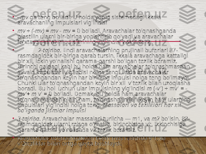 •
– mv  ga teng bo'ladi. U holda yopiq sistemadagi ikkala 
aravachaning impulslari vig'indisi 
•
mv  +  (-mv)  =  mv - mv  = 0 bo'ladi. Aravachalar to'qnashganda 
plastilin ularni bir-biriga yopishtirib qo'yadi va aravachalar 
to'xtaydi, ya'ni impulslarining yig'indisi nolga teng.
•
2-tajriba.  Endi aravachalarning prujinali buferlari 87-
rasmdagidek bir-biriga qarab tursin. Ikkala aravachaga kattaligi 
bir xil, lekin yo'nalishi qarama-qarshi bo'lgan tezlik beramiz. 
Birinchi galdagi kabi bu holda ham aravachalar to'qnashmasdan 
avvalg impulslari yig'indisi nolga teng. Lekin aravachalar 
to'qnashgandan keyin har birining impulsi nolga teng bo’lmaydi. 
Chunki ular to'qnashgandan keyin bir xil  v'tezlik bilan uzoqlasha 
boradi. Bu hol  uchun ular impulsining yig'indisi  m  (-v') + mv'  = -
mv'+ m  v'   = 0 bo’ladi. Demak, bu holda ham aravachalar 
to'qnashmasdan oldin ham,   to'qnashgandan keyin ham ularning 
impulslari yig'indisi   nolga teng.  Massalari va t ezlik lari har x il 
bo'lganda jismlar impulsi                       
•
3-tajriba.  Aravachalar massalari turlicha — m1, va  m2  bo'lsin. 88-
rasmdagidek ularni relsga o'rnatib, birinchisiga vl;, ikkinchisiga 
qarama-qarshi yo'nalishda  v2  tezlik beramiz.
•
Aravachalar to'qnashgandan keyin mos ravishda v'1, va 
v'2tczliklar bilan ortga qayta boshlaydi.    