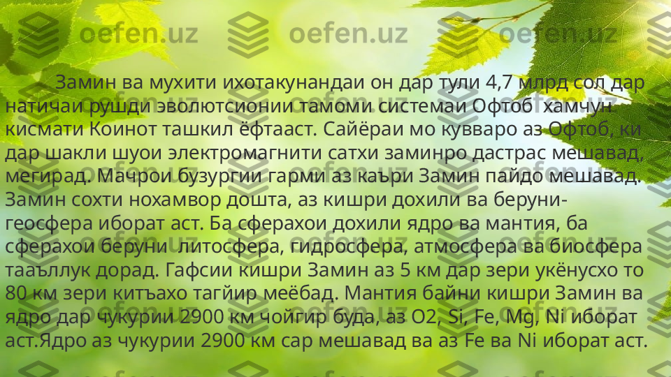 Замин ва мухити ихотакунандаи он дар тули 4,7 млрд сол дар 
натичаи рушди эволютсионии тамоми системаи Офтоб  хамчун 
кисмати Коинот ташкил ёфтааст. Сайёраи мо кувваро аз Офтоб, ки 
дар шакли шуои электромагнити сатхи заминро дастрас мешавад, 
мегирад. Мачрои бузургии гарми аз каъри Замин пайдо мешавад. 
Замин сохти нохамвор дошта, аз кишри дохили ва беруни- 
геосфера иборат аст. Ба сферахои дохили ядро ва мантия, ба 
сферахои беруни  литосфера, гидросфера, атмосфера ва биосфера 
тааъллук дорад. Гафсии кишри Замин аз 5 км дар зери укёнусхо то 
80 км зери китъахо тагйир меёбад. Мантия байни кишри Замин ва 
ядро дар чукурии 2900 км чойгир буда, аз О2,  Si, Fe, Mg, Ni  иборат 
аст.Ядро аз чукурии 2900 км сар мешавад ва аз  Fe  ва  Ni  иборат аст. 