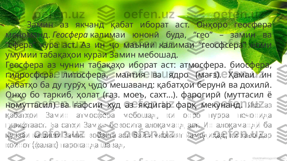 Замин  аз  якчанд  қабат  иборат  аст.  Онҳоро  геосфера 
меноманд.  Геосфера  калимаи  юнонӣ  буда,  “гео”  –  замин  ва 
“сфера”  кура  аст.  Аз  ин  ҷо  маънии  калимаи  “геосфсера”  номи 
умумии табақаҳои кураи Замин мебошад.
Геосфера  аз  чунин  табақаҳо  иборат  аст:  атмосфера.  биосфера, 
гидросфсра.  литосфера,  мантия  ва  ядро  (мағз).  Ҳамаи  ин 
қабатҳо ба ду гурӯҳ ҷудо мешаванд: қабатҳои берунӣ ва дохилӣ. 
Онҳо  бо  таркиб,  ҳолат  (газ.  моеъ,  сахт…).  фарогирӣ  (муттасил  ё 
номуттасил)  ва  ғафсии  худ  аз  якдигар  фарқ  мекунанд.  Яке  аз 
қабатҳои  Замин  атмосфера  мебошад,  ки  онро  пурра  печонида 
гирифтааст.  Ба  сатҳи  Замин  бевосита  алоқаманд  аст.  Ин  алоқамандӣ  ба 
қувваи кашиши Замин вобаста аст. Вай имконият намедиҳад, ки ҳаво дар 
коинот (фалак) пароканда шавад. 