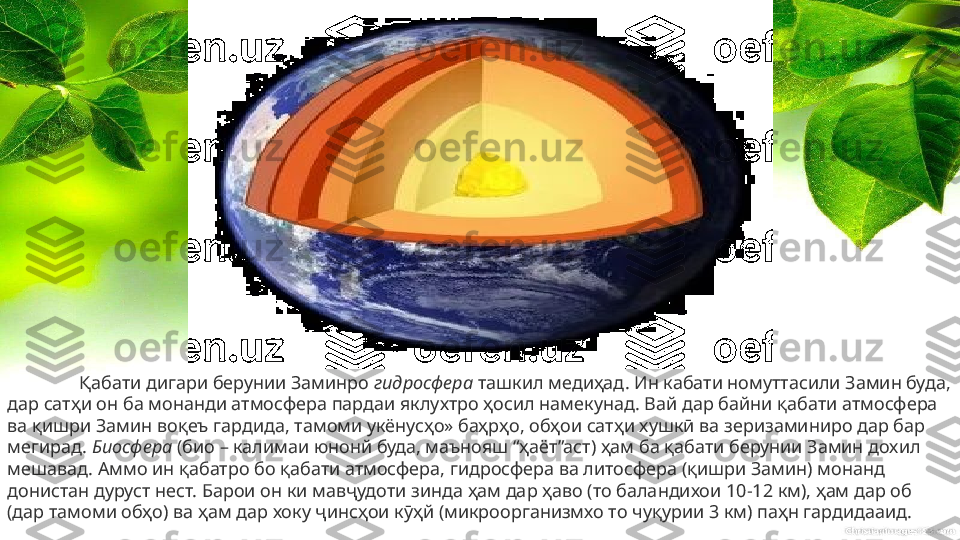 Қабати дигари берунии Заминро  гидросфера  ташкил медиҳад. Ин кабати номуттасили Замин буда, 
дар сатҳи он ба монанди атмосфера пардаи яклухтро ҳосил намекунад. Вай дар байни қабати атмосфера 
ва қишри Замин воқеъ гардида, тамоми укёнусҳо» баҳрҳо, обҳои сатҳи хушкӣ ва зеризаминиро дар бар 
мегирад.  Биосфера  (био – калимаи юнонй буда, маънояш “ҳаёт”аст) ҳам ба қабати берунии Замин дохил 
мешавад. Аммо ин қабатро бо қабати атмосфера, гидросфера ва литосфера (қишри Замин) монанд 
донистан дуруст нест. Барои он ки мавҷудоти зинда ҳам дар ҳаво (то баландихои 10-12 км), ҳам дар об 
(дар тамоми обҳо) ва ҳам дар хоку ҷинсҳои кӯҳй (микроорганизмхо то чуқурии 3 км) паҳн гардидааид. 