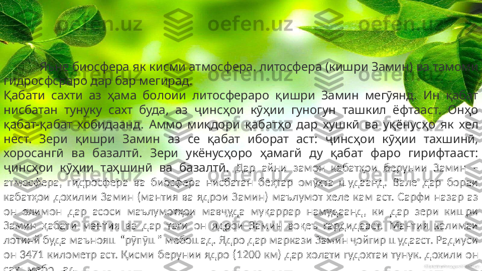 Яъне биосфера як кисми атмосфера. литосфера (кишри Замин) ва тамоми 
гидросфсраро дар бар мегирад.
Қабати  сахти  аз  ҳама  болоии  литосфераро  қишри  Замин  мегӯянд.  Ин  қабат 
нисбатан  тунуку  сахт  буда,  аз  ҷинсҳои  кӯҳии  гуногун  ташкил  ёфтааст.  Онҳо 
қабат-қабат  хобидаанд.  Аммо  миқдори  қабатҳо  дар  хушкӣ  ва  уқёнусҳо  як  хел 
нест.  Зери  қишри  Замин  аз  се  қабат  иборат  аст:  ҷинсҳои  кӯҳии  тахшинӣ, 
хоросангӣ  ва  базалтӣ.  Зери  укёнусҳоро  ҳамагй  ду  қабат  фаро  гирифтааст: 
ҷинсҳои  кӯҳии  таҳшинӣ  ва  базалтӣ.   Дар  айни  замон  кабатҳои  берунии  Замин  – 
атмосфера,  гидросфера  ва  биосфера  нисбатан  беҳтар  омӯхта  шудаанд.  Вале  дар  бораи 
кабатҳои  дохилии  Замин  (мантия  ва  ядрои  Замин)  маълумот  хеле  кам  аст.  Сарфи  назар  аз 
он  олимон  дар  асоси  маълумотҳои  мавҷуда  муқаррар  намудаанд,  ки  дар  зери  кишри 
Замин  қабати  мантия  ва  дар  таги  он  ядрои  Замин  воқеъ  гардидааст.  Мантия  калимаи 
лотинй буда маънояш “рӯпӯш” мебошад. Ядро дар маркази Замин ҷойгир шудааст. Радиуси 
он 3471 километр аст. Қисми берунии ядро (1200 км) дар холати гудохтаи тунук. дохили он 
сахт мебошад. 