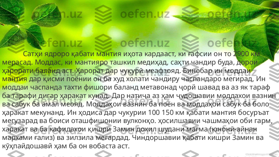 Сатҳи ядроро қабати мантия иҳота кардааст, ки ғафсии он то 2900 км 
мерасад. Моддас, ки мантияро ташкил медиҳад, саҳти чандир буда, дорои 
ҳарорати баланд аст. Ҳарорат дар чуқурӣ меафзояд. Бинобар ин моддаи 
мантия дар қисми поёнии он ба худ холати чандиру часпандаро мегирад, Ин 
моддаи часпанда тахти фишори баланд метавонад ҷорй шавад ва аз як тараф 
ба тарафи дигар ҳаракат кунад. Дар натиҷа аз ҳам ҷудошавии моддахои вазнин 
ва сабук ба амал меояд. Моддаҳои вазнин ба поён ва моддаҳои сабук ба боло 
ҳаракат мекунанд. Ин ҳодиса дар чукурии 100 150 км қабати мантия босуръат 
мегузарад ва боиси оташфишонии вулконҳо. ҳосилшавии чашмаҳои оби гарм, 
харакат ва ба кафидахои қишри Замин дохил шудани магма (юнонӣ-айнан 
мархами ғализ) ва зилзила мегардад. Чиндоршавии қабати кишри Замин ва 
кӯҳпайдошавй ҳам ба он вобаста аст. 