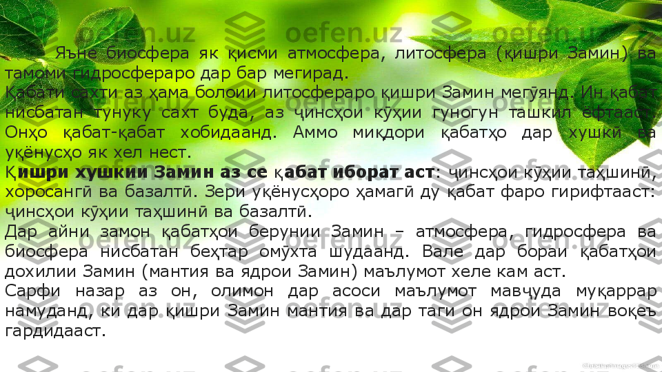 Яъне  биосфера  як  исми  атмосфера,  литосфера  ( ишри  Замин)  ва қ қ
тамоми гидросфераро дар бар мегирад.
абати сахти аз  ама болоии литосфераро  ишри Замин мег янд. Ин  абат 	
Қ ҳ қ ӯ қ
нисбатан  тунуку  сахт  буда,  аз  инс ои  к ии  гуногун  ташкил  ёфтааст. 	
ҷ ҳ ӯҳ
Он о  абат- абат  хобидаанд.  Аммо  ми дори  абат о  дар  хушк   ва 	
ҳ қ қ қ қ ҳ ӣ
у ёнус о як хел нест.	
қ ҳ
ишри хушкии Замин аз се  абат иборат аст	
Қ қ :  инс ои к ии та шин , 	ҷ ҳ ӯҳ ҳ ӣ
хоросанг  ва базалт . Зери у ёнус оро  амаг  ду  абат фаро гирифтааст: 	
ӣ ӣ қ ҳ ҳ ӣ қ
инс ои к ии та шин  ва базалт .	
ҷ ҳ ӯҳ ҳ ӣ ӣ
Дар  айни  замон  абат ои  берунии  Замин  –  атмосфера,  гидросфера  ва 	
қ ҳ
биосфера  нисбатан  бе тар  ом хта  шудаанд.  Вале  дар  бораи  абат ои 	
ҳ ӯ қ ҳ
дохилии Замин (мантия ва ядрои Замин) маълумот хеле кам аст.
Сарфи  назар  аз  он,  олимон  дар  асоси  маълумот  мав уда  му аррар 	
ҷ қ
намуданд,  ки  дар  ишри  Замин  мантия  ва  дар  таги  он  ядрои  Замин  во еъ 	
қ қ
гардидааст. 