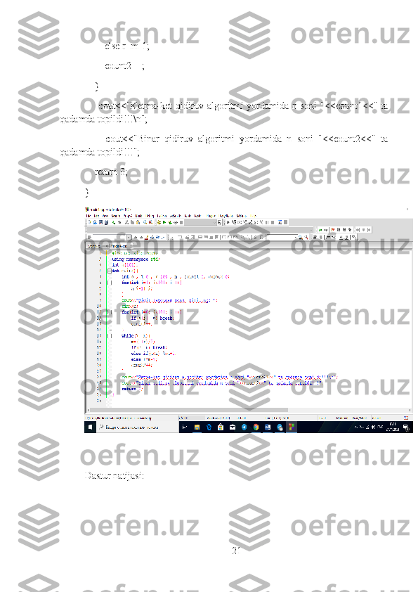         else r=m-1;
        count2++;
    }
        cout<<"Ketma-ket  qidiruv algoritmi  yordamida n  soni   "<<count1<<" ta
qadamda topildi!!!\n";
        cout<<"Binar   qidiruv   algoritmi   yordamida   n   soni   "<<count2<<"   ta
qadamda topildi!!!";
    return 0;
}
Dastur natijasi:
21 