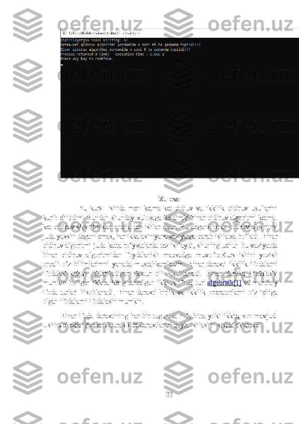 Xulosa
Bu   kurs     ishida   men   ketma-ket   qidiuv   va   ikkilik   qidiruv   usullarini
kurib chiqdim. Bundan shunday xulosaga keldimki binar qidiruv algoritmi ketma-
ket  qidiruv algoritmidan ancha  tez  ishlar   ekan. Bu  degani  binar  qidiruv algoritmi
juda yaxshi degani emas, har ikkalasiniyam vaziyatga qarab ishlatsa bo’ladi. Binar
qidiruv algoritmi juda katta ro’yxatlarda tez ishlaydi, shuning uchun bu vaziyatda
binar   qidiruv   algoritmidan   foydalanish   maqsadga   muvofiq.Kurs   ishini   yozish
orqali   o’z   bilimlarimni   yanada   mustahkamladim.   Binar   daraxti   ikkilik   ifodalarni
ifodalash   uchun   ishlatiladigan   dastur   tili   hisoblanadi.   Binar   daraxti   ifodalashi
mumkin   bo lgan   ikkita   keng   tarqalgan   ikkilik   ifoda   turiʻ   algebraik    [1]      va   mantiqiy
ifoda   turlari   hisoblanadi.   Binar   daraxti   birlik   va   ikkilik   operatorlarni   o z   ichiga	
ʻ
olgan ifodalarni ifodalashi mumkin.
Binar   ifoda   daraxtining   har   bir   tugunida   nol,   bitta   yoki   ikkita   son   mavjud.
Ushbu cheklangan struktura ifoda daraxtlarini qayta ishlashni soddalashtiradi.
22 