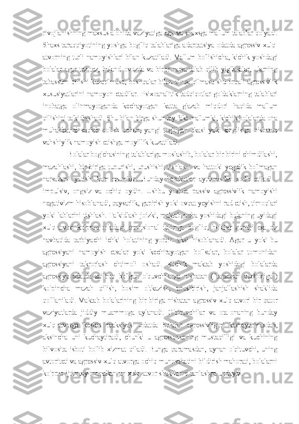 rivojlanishning maxsus alohida vaziyatiga ega va shaxsga ma'lum talablar qo'yadi.
Shaxs taraqqiyotining yoshga bog'liq talablariga adaptatsiya odatda agressiv xulq-
atvorning turli  namoyishlari bilan kuzatiladi. Ma'lum  bo'lishicha, kichik yoshdagi
bolalar   agar   tez-tez,   baland   ovozda   va   biror   narsa   talab   qilib   yig'lasalar,   ularning
tabassum qilishi kuzatilmasa, boshqalar bilan aloqa qilmasa shu orqali agressivlik
xususiyatlarini   namoyon   etadilar.   Psixoanalitik   tadqiqotlar   go'daklarning   talablari
inobatga   olinmayotganda   kechayotgan   katta   g'azab   miqdori   haqida   ma'lum
qilishini ta'kidlashadi. Shu bilan birga shunday fakt ma'lumki, kichik bolalarda ona
muhabbatini   saqlab   qolish   uchun,   yangi   tug'ilgan   ukasi   yoki   singlisiga   nisbatan
vahshiylik namoyish etishga moyillik kuzatiladi.
              Bolalar bog'chasining talablariga moslashib, bolalar bir birini chimdilashi,
mazahlashi,   bir   biriga   tupurishi,   urushishi,   tishlashi   va   hattoki   yegulik   bo'lmagan
narsalarni   yutishi   ham   mumkin.   Bunday   harakatlar   aytilmasdan   sodir   etiladi   -
impulsiv,   ongsiz   va   ochiq   oydin.   Ushbu   yoshda   passiv   agressivlik   namoyishi
negativizm hisoblanadi, qaysarlik, gapirish yoki ovqat yeyishni rad etish, tirnoqlari
yoki lablarini tishlash. Ta'kidlash joizki, maktabgacha yoshidagi bolaning uyidagi
xulq-atvori   ko'proq   oiladagi   emotsional   iqlimga   bog'liq,   bolalar   guruhi   esa   o'z
navbatida   tarbiyachi   ichki   holatining   yorqin   aksi   hisoblanadi.   Agar   u   yoki   bu
agressiyani   namoyish   etsalar   yoki   kechirayotgan   bo'lsalar,   bolalar   tomonidan
agressiyani   takrorlash   ehtimoli   oshadi.   Kichik   maktab   yoshidagi   bolalarda
agressiya   odatda   zaifroq   bo'lgan   o'quvchilarga   nisbatan   ("tanlagan   qurboniga")
ko'pincha   mazah   qilish,   bosim   o'tkazish,   urushtirish,   janjallashish   shaklida
qo'llaniladi. Maktab  bolalarining bir  biriga nisbatan  agressiv  xulq-atvori  bir  qator
vaziyatlarda   jiddiy   muammoga   aylanadi.   O'qituvchilar   va   ota-onaning   bunday
xulq-atvorga   keskin   reaksiyasi   odatda   bolalar   agressivligini   kamaytirmasdan,
aksincha   uni   kuchaytiradi,   chunki   u   agressorlarning   mustaqilligi   va   kuchining
bilvosita   isboti   bo'lib   xizmat   qiladi.   Bunga   qaramasdan,   aynan   o'qituvchi,   uning
avtoriteti va agressiv xulq-atvorga ochiq munosabatini bildirish mahorati, bolalarni
ko'proq ijtimoiy maqullangan xulq-atvor shakllarini tanlashga undaydi. 