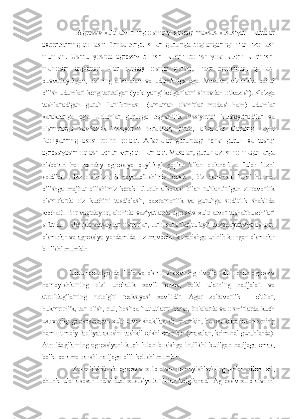                   Agressiv xulq-atvorning o'smir yoshidagi maxsus xususiyati - kattalar
avtoritetining   qo'llashi   fonida   tengdoshlari   guruhiga   bog'langanligi   bilan   izohlash
mumkin.   Ushbu   yoshda   agressiv   bo'lish   "kuchli   bo'lish   yoki   kuchli   ko'rinish"
ma'nosini   anglatadi.   Har   qanday   o'smir   guruhi,   lider   tomonidan   qo'llab-
quvvatlaydigan,   o'zining   afsonalari   va   udumlariga   ega.   Masalan,   a'zolikka   qabul
qilish udumlari keng tarqalgan (yoki yangi kelganlarni sinovdan o'tkazish). Ko'zga
tashlanadigan   guruh   "uniformasi"   (umuman   o'smirlar   modasi   ham)   udumlar
xarakteriga   ega.   Udumlar   guruhga   tegishlilik   hissiyotini   kuchaytiradilar   va
o'smirlarga   xavfsizlik   hissiyotini   beradilar,   biroq,   afsonalar   ularning   hayot
faoliyatining   asosi   bo'lib   qoladi.   Afsonalar   guruhdagi   ichki   guruh   va   tashqi
agressiyasini oqlash uchun keng qo'llaniladi. Masalan, guruh a'zosi bo'lmaganlarga
nisbatan   har   qanday   agressiya   quyidagi   gaplar   bilan   oqlanadi   -   "ular   bizni
sotdilar...,   biz   o'zimizni   himoya   qilishimiz   kerak...,   biz   hammani   bizni   hurmat
qilishga   majbur   qilishimiz   kerak"   Guruh   afsonasi   bilan   ruhlantirilgan   zo'ravonlik
o'smirlarda   o'z   kuchini   tasdiqlash,   qaxramonlik   va   guruhga   sodiqlik   shaklida
kechadi.   Bir   vaqtdayoq,   alohida   vaziyatlarda   agressiv   xulq-atvor   tashabbuschilari
sifatida   -   alohida   autsayder-o'smirlar,   turli   sabablar   tufayli   dezadaptatsiyalashgan
o'smirlar va agressiya yordamida o'z mavqeini ko'tarishga urinib ko'rgan o'smirlar
bo'lishi mumkin.
                       Umuman olganda, bola va o'smir shaxsining rivojlanishi uchun agressiv
namoyishlarning   o'zi   unchalik   xavfli   emas,   balki   ularning   natijalari   va
atrofdagilarning   noto'g'ri   reaksiyasi   xavflidir.   Agar   zo'ravonlik   -   e'tibor,
hukmronlik, tan olish, pul, boshqa huquqlarni bersa, bolalarda va o'smirlarda kuch
ustivorligiga asoslangan xulq-atvor shakllanishi mumkin, bu esa katta insonlarning
ham ijtimoiy faoliyat asosini tashkil etishi mumkin (masalan, kriminal guruhlarda).
Atrofdagilarning   agressiyani   kuch   bilan   bosishga   intilishi   kutilgan   natijaga   emas,
balki qarama-qarshi natijaga olib kelishi mumkin.
                        Katta   kishilarda   agressiv   xulq-atvor   namoyishlarining   turlari   xilma-xil,
chunki ular asosan individual xususiyatlar bilan belgilanadi. Agressiv xulq-atvorni 