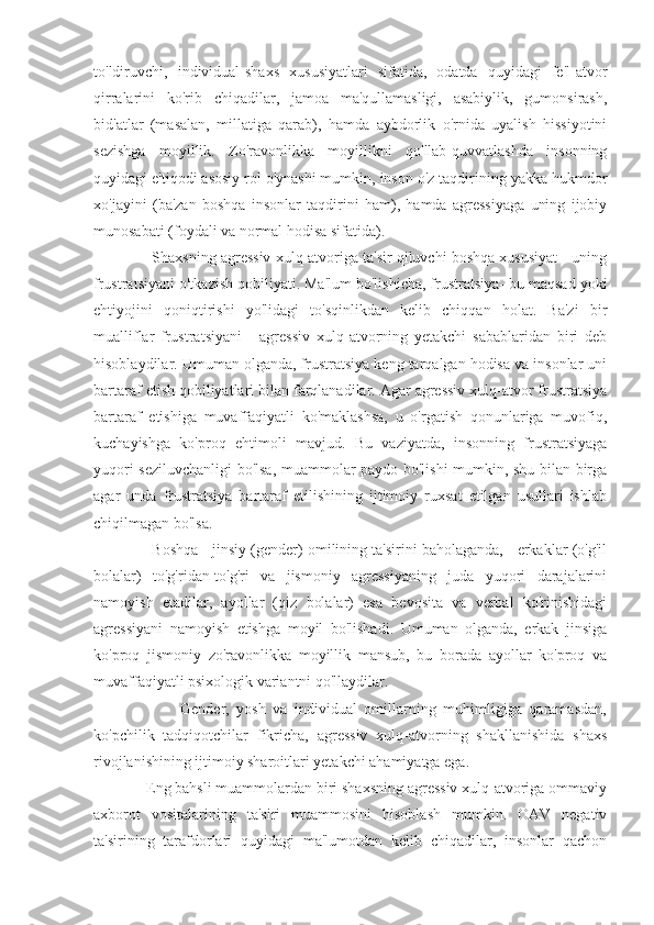 to'ldiruvchi,   individual-shaxs   xususiyatlari   sifatida,   odatda   quyidagi   fe'l-atvor
qirralarini   ko'rib   chiqadilar,   jamoa   ma'qullamasligi,   asabiylik,   gumonsirash,
bid'atlar   (masalan,   millatiga   qarab),   hamda   aybdorlik   o'rnida   uyalish   hissiyotini
sezishga   moyillik.   Zo'ravonlikka   moyillikni   qo'llab-quvvatlashda   insonning
quyidagi e'tiqodi asosiy rol o'ynashi mumkin, inson o'z taqdirining yakka hukmdor
xo'jayini   (ba'zan   boshqa   insonlar   taqdirini   ham),   hamda   agressiyaga   uning   ijobiy
munosabati (foydali va normal hodisa sifatida).
              Shaxsning agressiv xulq-atvoriga ta'sir qiluvchi boshqa xususiyat - uning
frustratsiyani o'tkazish qobiliyati. Ma'lum bo'lishicha, frustratsiya- bu maqsad yoki
ehtiyojini   qoniqtirishi   yo'lidagi   to'sqinlikdan   kelib   chiqqan   holat.   Ba'zi   bir
mualliflar   frustratsiyani   -   agressiv   xulq-atvorning   yetakchi   sabablaridan   biri   deb
hisoblaydilar. Umuman olganda, frustratsiya keng tarqalgan hodisa va insonlar uni
bartaraf etish qobiliyatlari bilan farqlanadilar. Agar agressiv xulq-atvor frustratsiya
bartaraf   etishiga   muvaffaqiyatli   ko'maklashsa,   u   o'rgatish   qonunlariga   muvofiq,
kuchayishga   ko'proq   ehtimoli   mavjud.   Bu   vaziyatda,   insonning   frustratsiyaga
yuqori seziluvchanligi bo'lsa, muammolar paydo bo'lishi mumkin, shu bilan birga
agar   unda   frustratsiya   bartaraf   etilishining   ijtimoiy   ruxsat   etilgan   usullari   ishlab
chiqilmagan bo'lsa.
              Boshqa - jinsiy (gender) omilining ta'sirini baholaganda, - erkaklar (o'g'il
bolalar)   to'g'ridan-to'g'ri   va   jismoniy   agressiyaning   juda   yuqori   darajalarini
namoyish   etadilar,   ayollar   (qiz   bolalar)   esa   bevosita   va   verbal   ko'rinishidagi
agressiyani   namoyish   etishga   moyil   bo'lishadi.   Umuman   olganda,   erkak   jinsiga
ko'proq   jismoniy   zo'ravonlikka   moyillik   mansub,   bu   borada   ayollar   ko'proq   va
muvaffaqiyatli psixologik variantni qo'llaydilar.
                        Gender,   yosh   va   individual   omillarning   muhimligiga   qaramasdan,
ko'pchilik   tadqiqotchilar   fikricha,   agressiv   xulq-atvorning   shakllanishida   shaxs
rivojlanishining ijtimoiy sharoitlari yetakchi ahamiyatga ega.
             Eng bahsli muammolardan biri shaxsning agressiv xulq-atvoriga ommaviy
axborot   vositalarining   ta'siri   muammosini   hisoblash   mumkin.   OAV   negativ
ta'sirining   tarafdorlari   quyidagi   ma'lumotdan   kelib   chiqadilar,   insonlar   qachon 