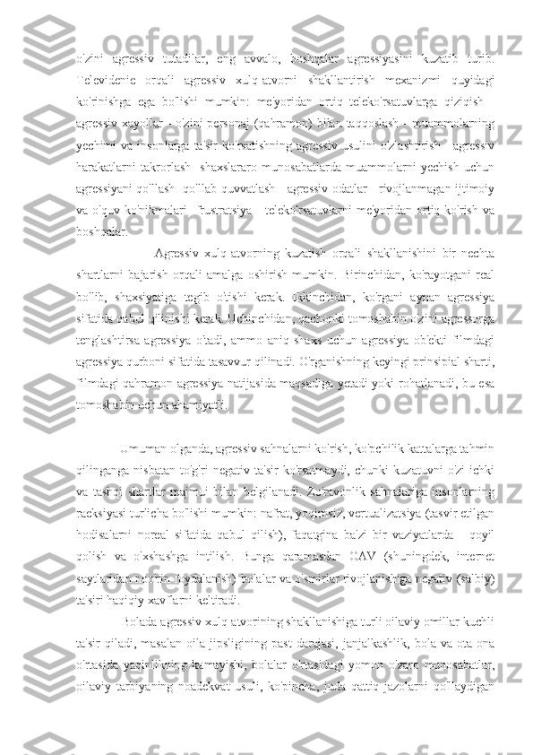 o'zini   agressiv   tutadilar,   eng   avvalo,   boshqalar   agressiyasini   kuzatib   turib.
Televidenie   orqali   agressiv   xulq-atvorni   shakllantirish   mexanizmi   quyidagi
ko'rinishga   ega   bo'lishi   mumkin:   me'yoridan   ortiq   teleko'rsatuvlarga   qiziqish   -
agressiv xayollar - o'zini  personaj  (qahramon)  bilan taqqoslash  - muammolarning
yechimi  va  insonlarga  ta'sir   ko'rsatishning   agressiv  usulini   o'zlashtirish  -  agressiv
harakatlarni   takrorlash   -shaxslararo   munosabatlarda   muammolarni   yechish   uchun
agressiyani qo'llash -qo'llab-quvvatlash - agressiv odatlar - rivojlanmagan ijtimoiy
va  o'quv  ko'nikmalari  -frustratsiya  -  teleko'rsatuvlarni  me'yoridan  ortiq  ko'rish   va
boshqalar.
                            Agressiv   xulq-atvorning   kuzatish   orqali   shakllanishini   bir   nechta
shartlarni   bajarish   orqali   amalga   oshirish   mumkin.   Birinchidan,   ko'rayotgani   real
bo'lib,   shaxsiyatiga   tegib   o'tishi   kerak.   Ikkinchidan,   ko'rgani   aynan   agressiya
sifatida qabul qilinishi kerak. Uchinchidan, qachonki tomoshabin o'zini agressorga
tenglashtirsa   agressiya   o'tadi,   ammo   aniq   shaxs   uchun   agressiya   ob'ekti   filmdagi
agressiya qurboni sifatida tasavvur qilinadi. O'rganishning keyingi prinsipial sharti,
filmdagi qahramon agressiya natijasida maqsadiga yetadi yoki rohatlanadi, bu esa
tomoshabin uchun ahamiyatli.
              Umuman olganda, agressiv sahnalarni ko'rish, ko'pchilik kattalarga tahmin
qilinganga   nisbatan   to'g'ri   negativ   ta'sir   ko'rsatmaydi,   chunki   kuzatuvni   o'zi   ichki
va   tashqi   shartlar   majmui   bilan   belgilanadi.   Zo'ravonlik   sahnalariga   insonlarning
raeksiyasi turlicha bo'lishi mumkin: nafrat, yoqimsiz, vertualizatsiya (tasvir etilgan
hodisalarni   noreal   sifatida   qabul   qilish),   faqatgina   ba'zi   bir   vaziyatlarda   -   qoyil
qolish   va   o'xshashga   intilish.   Bunga   qaramasdan   OAV   (shuningdek,   internet
saytlaridan noo'rin foydalanish) bolalar va o'smirlar rivojlanishiga negativ (salbiy)
ta'siri haqiqiy xavflarni keltiradi.
              Bolada agressiv xulq-atvorining shakllanishiga turli oilaviy omillar kuchli
ta'sir   qiladi,   masalan   oila   jipsligining   past   darajasi,   janjalkashlik,   bola   va   ota-ona
o'rtasida   yaqinlikning   kamayishi,   bolalar   o'rtasidagi   yomon   o'zaro   munosabatlar,
oilaviy   tarbiyaning   noadekvat   usuli,   ko'pincha,   juda   qattiq   jazolarni   qo'llaydigan 
