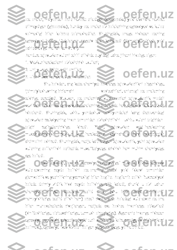 ota-onalar, me'yoridan ortiq nazorat  qiladigan (giperopeka)  yoki aksincha  nazorat
qilmaydigan (gipoopeka), bunday ota-onalar o'z bolalarining agressiyasi  va kuloq
solmasligi   bilan   ko'proq   to'qnashadilar.   Shuningdek,   onaga   nisbatan   otaning
agressiyasi   bolaga   ifodalangan   negativ   ta'sir   ko'rsatadi   (jismoniy   zo'rlash   yoki
ochiqchasiga ma'nan kamsitish).
Bandura tajovuzkor xulqni tahlil qilishda quyidagi uchta jihatni hisobga olgan:
1. Mazkur harakatlarni o'zlashtirish usullari;
2. Uni yuzaga keltiruvchi omillar;
3. Ular mustahkamlanadigan sharoitlar.
                         Shu boisdan, eng katta ahamiyat bolalarga tajovuzkorlikni o'rganishga,
ijtimoiylashuvning birlamchi                                       vositachilari, aniqrog'i ota-onalarning
ta'siriga   qaratiladi.   Xususan,   ota-onalarning   xulq-atvorlari   tajovuzkorlik   modeli
vazifasini o'tashi va agressiv ota-onalarning bolalarida ham agressivlik kuzatilishi
isbotlandi.   Shuningdek,   ushbu   yondashuv   namoyondalari   keng   diapozandagi
tajovuzkor reaksiyaning inson tomonidan o'zlashtirilishi - ushbu xulqni to'g'ridan-
to'g'ri   rag'batlantirishga   kiradi.   Ya'ni,   tajovuzkor   xatti-harakatning
mustahkamlanishi   mazkur   xatti-harakatning   keyinchalik   ham   takrorlanish
ehtimolini oshiradi. Shuningdek, natija keltiradigan tajovuzkorlik, ya'ni tajovuzkor
xulqning   qo'llanilishi   oqibatida   muvaffaqiyatga   erishish   ham   muhim   ahamiyatga
ega bo'ladi.
             Shunday qilib, "asotsial agressiya nazariyasiga" muvofiq, bolada agressiv
xulq-atvorning   paydo   bo'lishi   ota-onaning   bittasi   yoki   ikkovi   tomonidan
g'amxo'rlik va yaqinlikning yetmasligi bilan bog'liq. Bog'lanib qolish frustratsiyasi
bolada   doimiy   zidlik   hissi   paydo   bo'lishiga   olib   keladi,   chunki   u   o'zi   uchun
ahamiyatli   bo'lgan   kattalarga   taqlid   qilish   (shu   bilan   birga   emotsional
namoyishlariga   taqlid   qilish   ham)   orqali   rivojlanadi.   Boladagi   xulq-atvor   ota-ona
bilan   munosabatlarda   rivojlangan,   natijada   esa   boshqa   insonlarga   o'tkaziladi
(sinfdoshlariga, o'qituvchilariga, turmush o'rtoqlariga). Agar aniq insonga nisbatan
agressiya namoyishi to'xtatilsa (yoki turli sabablarga ko'ra amalga oshirish imkoni
bo'lmasa), agressiya "xavfsizroq" bo'lgan yangi ob 'ektga yo 'naltiriladi. 