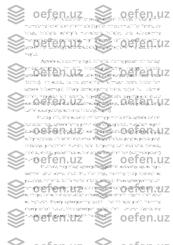                            Ko'pchilik   tadqiqotchilar   esa   har   xil   jinsli   bolalarga   oiladagi   yomon
muomalaning har xil ta'sir qilishini ta'kidlaydilar. Bir qator mualliflar fikricha, qiz
bolaga,   bolaligida   vahshiylik   munosabatida   bo'lsalar,   unda   xulq-atvorning
mazoxistik   patterini   rivojlanishiga   moyillik   ko'proq,   o'g'il   bola   esa   o'zini   ko'proq
agressor bilan taqqoslaydi va unda sadistik yo'nalish rivojlanishining katta ehtimoli
mavjud.
               Agressiv xulq-atqorning paydo bo'lishida oilaning yetakchi roli haqidagi
yondashuvning   yana   bir   dalili,   bolalar   uyida   tarbiya   olayotgan   bolalarda
agressivlik   bilan   bog'liq   buzilishlar   ustivorlik   qilish   vaziyati   (asrab   olinganlardan
farqliroq).   Bir   vaqtda,   ota-ona   g'amxo'rligini   ko'rmagan   barcha   bolalar   ham
agressiv   bo'lavermaydi.   Oilaviy   deprivatsiyaning   boshqa   natijasi   bu   -   odamovi
bo'lishi,   me'yoridan   ko'p   qaramlik,   bo'ysinishga   ortiqcha   tayyorlik   yoki   chuqur
xavotirlanish (natijasi  shubhasiz,  deprivatsiya  darajasiga,  bolaning yoshiga, uning
tuzilish xususiyatlariga va boshqa holatlarga bog'liq).
           Shunday qilib, ichki va tashqi omillarning yomon ta'sirida agressiv qiziqish
haqiqatdan   ham,   agressivlikning   yomon   shakllariga   aylanadi,   mustahkam   vayron
etuvchi xulq-atvordan jamiyat uchun xavfli shakllarigacha. Biroq, agressiya albatta
salbiy natijalarga olib kelishi shart emas. Masalan, u nafaqat yangi va yanada yangi
ob'ektlarga   yo'naltirilishi   mumkin,   balki   faoliyatning   turli   shakllarida   biznesda,
o'qishda, sportda, yetakchilikda va boshqalarda almashishi ham (sublimatsiyalashi)
mumkin.
                       Shubhasiz, me'yoridagi agressiya himoyalanish xarakteriga ega va hayot
kechirish   uchun   xizmat   qiladi.   Shu   bilan   birga,   insonning   ijodiy   potensiali   va
yutuqlarga intilishida faollik manbai sifatida ko'rinadi. Shaxs agressiyasining turli
namoyishlarini, agressiyani ijtimoiy ta'qiqlanmagan shakllarida namoyish eta olishi
va nihoyat o'zi va boshqalar ustidan zo'ravonlikdan qochishni o'rganib olishi zarur
va   majburdir.   Shaxsiy   agressiyasining   taqdiri   -   har   bir   katta   yoshli   insonning
shaxsiy   tanlash   huquqi,   biroq   agressiyani   egallab   olishi   -   umuman   olganda   eng
murakkab psixologik vazifalardan biri hisoblanadi. 