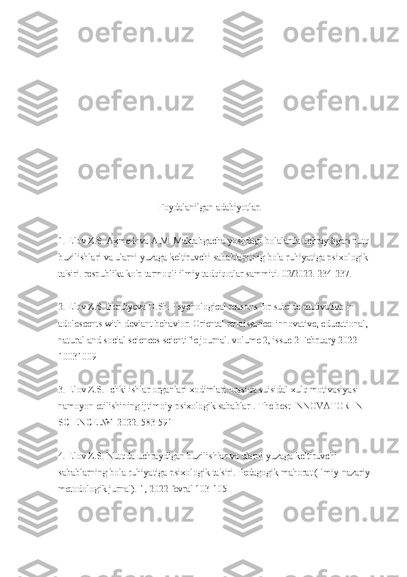                     
                                          Foydalanilgan adabiyotlar.
1. Elov Z.S. Axmedova A.M. Maktabgacha yoshdagi bolalarda uchraydigan nutq 
buzilishlari va ularni yuzaga keltiruvchi sabablarninig bola ruhiyatiga psixologik 
ta'siri. respublika ko'p tarmoqli ilmiy tadqiqotlar sammiti. 02/2022. 234-237.
2. Elov Z.S. Berdiyeva D.Sh. Psychological reasons for suicide motivation in 
adolescents with deviant behavior. Oriental renaissance: innovative, educational, 
natural and social sciences scientific journal. volume 2, issue 2 February 2022 
10031009
3. Elov Z.S. Ichki ishlar organlari xodimlari orasida suisidal xulq motivasiyasi 
namoyon etilishining ijtimoiy-psixologik sabablarI. The best INNOVATOR IN 
SCIENCE №1 2022. 583-591
4. Elov Z.S. Nutqda uchraydigan buzilishlar va ularni yuzaga keltiruvchi 
sabablarning bola ruhiyatiga psixologik ta'siri. Pedagogik mahorat (Ilmiy-nazariy 
metodologik jurnal). 1, 2022 fevral 103-105 
