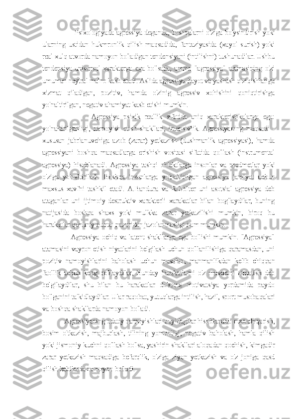                              Psixologiyada agressiya deganda, boshqalarni o'ziga bo'ysindirish yoki
ularning   ustidan   hukmronlik   qilish   maqsadida,   fantaziyasida   (xayol   surish)   yoki
real xulq-atvorda namoyon bo'ladigan tendensiyani (intilishni) tushunadilar. Ushbu
tendensiya   universal   xarakterga   ega   bo'lsada,   ammo   "agressiya"   atamasining   o'zi
umuman neytral ma'no kasb etadi. Aslida agressiya hayot va yashash qiziqishlariga
xizmat   qiladigan,   pozitiv,   hamda   o'zinig   agressiv   xohishini   qoniqtirishga
yo'naltirilgan, negativ ahamiyat kasb etishi mumkin.
                        Agressiya   psixik   reallik   sifatida   aniq   xarakteristikalarga   ega:
yo'naltirilganligi,   namoyish   etish   shakllari,   intensivlik.   Agressiyaning   maqsadi   -
xususan   jabrlanuvchiga   azob   (zarar)   yetkazish   (dushmanlik   agressiyasi),   hamda
agressiyani   boshqa   maqsadlarga   erishish   vositasi   sifatida   qo'llash   (instrumental
agressiya)   hisoblanadi.   Agressiya   tashqi   ob'ektlarga   insonlar   va   predmetlar   yoki
o'ziga   yo'naltiriladi.   Boshqa   insonlarga   yo'naltirilgan   agressiya   jamiyat   uchun
maxsus   xavfni   tashkil   etadi.   A.Bandura   va   R.Uolter   uni   asotsial   agressiya   deb
ataganlar   uni   ijtimoiy-destruktiv   xarakterli   xarakatlar   bilan   bog'laydilar,   buning
natijasida   boshqa   shaxs   yoki   mulkka   zarar   yetkazilishi   mumkin,   biroq   bu
harakatlar qonuniy nuqtai nazaridan jazolanmasligi ham mumkin.
                      Agressiya   ochiq   va   latent   shakllarga   ega   bo'lishi   mumkin.   "Agressiya"
atamasini  vayron etish  niyatlarini  belgilash  uchun qo'llanilishiga  qaramasdan,  uni
pozitiv   namoyishlarini   baholash   uchun   masalan,   manmanlikdan   kelib   chiqqan
faollik   uchun   keng   qo'llaydilar,   Bunday   harakatlarni   o'z   mavqeini   o'rnatish   deb
belgilaydilar,   shu   bilan   bu   harakatlar   do'stona   motivatsiya   yordamida   paydo
bo'lganini ta'kidlaydilar. Ular raqobat, yutuqlarga intilish, hazil, sport musobaqalari
va boshqa shakllarda namoyon bo'ladi.
            Agressiyaning odatiy namoyishlari quyidagilar hisoblanadi: nizo chiqarish,
bosim   o'tkazish,   majburlash,   tilining   yomonligi,   negativ   baholash,   hamla   qilish
yoki jismoniy kuchni qo'llash bo'lsa, yashirin shakllari aloqadan qochish, kimgadir
zarar   yetkazish   maqsadiga   befarqlik,   o'ziga   ziyon   yetkazish   va   o'z   joniga   qasd
qilish kabilarda namoyon bo'ladi. 