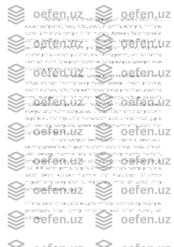                           Agressiyaning   ichki   reprezentatsiyalari   turli   agressiv   affektlar   orqali,
xususan   asabiylashish,   hasad,   nafrat,   g'azab,   chidamlilik,   vahshiylik,   jinnilik   va
qutirish   ko'rinishlarda   namoyon   bo'lishi   mumkin,.   Agressiv   affektlar   intensivligi
ularning   psixologik   funksiyasi   bilan   hamjihatlikda,   agressiya   individ   uchun
avtonomiyani   saqlab   qolish,   azob   yoki   xavf   manbaini   yo'qotish,   ehtiyojlarini
qondirish yo'lida to'siqlarni yo'q qilish, ichki nizoning yechimi, o'zini baholashning
o'sishi  kabi  muhim  funksiyalarni  bajarishi  va bunday vaziyatda agressiyani  shaxs
to'la-to'kis yoki qisman anglamasligi mumkin.
                          Nafrat   -   eng   murakkab   agressiv   va   intensiv   affektlardan   biri   bo'lib,
nafratga   chalingan   insonning   asosiy   maqsadi   agressiya   ob'ektini   yo'qotishga
qaratilib   shubhasiz,   nafrat   jiddiy   xavfni   bartaraf   etishga   yo'naltirilgan,   g'azabning
normal   reaksiyasi   bo'lishi   ham   mumkin.   Ma'lum   sharoitda   nafrat   va   qasoskorlik
noadekvat   tarzda   kuchayishi   mumkin.   Nafrat   ob'ekti   bilan   munosabatlar   agressor
shaxsiyati uchun muhim qadriyatga ega. U nafrat ob'ektini chin dildan yo'qotishni
istaydi va shu bilan birga u bilan munosabatlarni  saqlab qolishga intiladi. Quyida
turli   psixologik   nazariyalarda   agressiv   xulq-atvor   muammosining   tadqiqi   bilan
bog'liq tahlillarni keltirib o'tamiz.
                              Biologik   nazariyalar   deviant   holatlarni   o'rganishda   deviant   xulq-
atvorning   agressivlik   va   jinoyatchilik   turlarini   tadqiq   qilishga   harakat   qilishadi.
Lekin   deviatsiya   muammosi   keng   ko'lamdagi   ijtimoiy   muammo   hisoblanib,
jamiyatda mavjud jamiyat tomonidan qabul qilinmagan har bir harakatni o'z ichiga
oladi.   XIX   ikkinchi   yarmida   italiyalik   Ch.Lombroz   biologik   nazariya   yo'nalishda
dastlab   deviant   xulq-atvor   muammosi   bilan   shug'ullangan.   Ch.Lombroz
jinoyatchilikning   asosiy   sababi   bu   irsiy-biologik   omillar   deb   uqtiradi.   Jinoiy
(kriminal) xulq-atvorning paydo
bo'lishiga dastlab ob-havo, tabiat va tug'ma omillardan tortib iqtisodiy, madaniy va
genderlargacha   bo'lgan   ijtimoiy   omillar   ham   sabab   bo'lishi   mumkin,   deb
ta'kidlaydi. 