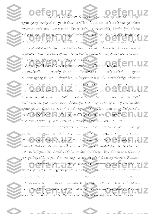                               Ekologik   yondashuv   Z.Freyd   nuqtai   nazariga   o'xshash   bo'lgan
agressiyaga   evolyusion   yondashuv   tarafdori   K.Lorens   tadqiqotlarida   yangicha
mazmun   kasb   etdi.   Lorensning   fikriga   ko'ra,   tajovuzkorlik,   barcha   jonzotlarda
bo'lgani   kabi,   insonda   ham   mavjud   bo'ladi.   U   yashash   uchun   kurash   instinktiga
asoslanuvchi agressiv energiya organizmda uzoq vaqt davomida muntazam yig'ilib
borib, uzluksiz ravishda, qo'qqisdan paydo bo'ladi deb hisoblagan. Shu tariqa, aniq
tajovuzkor xatti-harakat quyidagi ikkita vazifani bajarish natijasida yuzaga keladi:
1. Jamlangan tajovuzkor energiyaning miqdori;
2. Agressiyani bo'shashini yengillashtiruvchi stimullarning mavjudligi.
Tajovuzkorlik   nazariyasining   fundamental   tadqiqotlari   aynan
K.Lorensgategishlidir.   Birinchidan,   u   hayvonlardagi   o'z   turdoshlariga   nisbatan
tajovuzkorlikni   zararli   emas,   balki   turning   saqlanib   qolishi   uchun   foydali,   deb
hisoblagan.  Agressiyani  turni  saqlanib  qolishi  uchun  lozim  bo'lgan  tabiiy instinkt
sifatida   anglash,   uning   xavfini   tushunish   imkonini   beradi.   Uning   xavfi
kutilmaganda   yuz   berishidadir.   Aksariyat   sotsiolog   psixologlar   o'ylaganlaridek,
agressiya tashqi ta'sirlarga bog'liq bo'lmaydi. Ikkinchidan, Lorensning fikriga ko'ra,
guruh   a'zolari   bir-birlari   bilan   qanchalik   yaqin   bo'lsalar,   qanchalik   bir-birlarini
tushunsalar hamda yaxshi ko'rsalar, agressiya shunchalik xavfli bo'ladi.
                       Uchinchidan, Lorens tajovuzkorlikka qarshi ijtimoiylashuvning quyidagi
usullarini   ko'rsatdi:   almashtirish,   hujum   mo'ljalini   o'zgartirish.   Lorens   buni
evolyusiya   natijasida   erishilgan   ajoyib   ixtiro,   tajovuzni   xavfsiz   yo'nalishga   burib
yuborish vositasi  deb yozgan. Sherer ham, modomiki  agressiya  instinkt  ekan, uni
boshqa faoliyat bilan almashtirish lozim deb hisoblagan. Shu o'rinda an'analarning
jamiyat hayotida tutgan o'rni haqidagi Lorens g'oyalari diqqatga sazovor. Xususan,
u   o'zining   dastlabki   kommunikatsiya   vazifasini   o'zgartirib,   yangi   ikkita   vazifani
bajarishga   kirishadi:   agressiyadan   saqlanish   hamda   bir   tur   a'zolari   ichidagi
aloqalarni   saqlab   qolish.   Uchinchi   muhim   vazifasi   bir   turni   qobiq   ichida   saqlab,
boshqa   turlardan   himoyalash.   Bu   bugungi   kundagi   me'yorlarning   aniq   ifodasidir.
Ijtimoiy me'yorlar va an'analarning mustahkamligi eng dahshatli urush - dinlararo
urushga olib kelishi mumkin va bu bugungi kunda bunday holat kuzatilmoqda. 