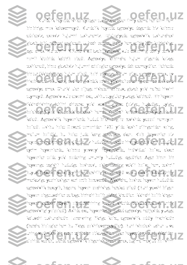           Kundalik hayotda ishlatilayotgan tushuncha bilan ilmiy atama har doim ham
bir-biriga   mos   kelavermaydi.   Kundalik   hayotda   agressiya   deganda   biz   ko'proq
adolatsiz,   asossiz   hujumni   tushunamiz.   Etiologiyada   agressivlik   tushunchasi
g'azab, jahl, nafratni anglatadi. U hech qanaqa, ijobiy ham salbiy ham ko'rinishga
ega   emas.   Bu   ta'rifni   K.Lorens   «G'azab:   agressiv   xulq-atvorning   tabiiy   tarixi»
nomli   kitobida   keltirib   o'tadi.   Agressiya   ko'pincha   hujum   qilganda   ko'zga
tashlanadi, biroq g'azabsiz hujumni etiologlar agressiya deb atamaydilar. Tabiatda
bir tur ikkinchiturga hujum qiladi. Bo'ri quyonga hujum qilsa, agressiya emas, ov
hisoblanadi. Shu kabi, ovchining o'rdak otishi yoki baliqchining qarmoq tashlashi
agressiya   emas.   Chunki   ular   o'ljaga   nisbatan   qo'rquv,   g'azab   yoki   nafrat   hissini
tuymaydi. Agressiv xulq-atvorni esa, ushbu tuyg'ular yuzaga keltiradi. Bir hayvon
ikkinchisining   jahlini   chiqarsa   yoki   xavf   tug'dirsa   (o'ziga,   hududiga,   uyiga,
bolalariga)   yoki   shunchaki   notanish   hamda   shubhali   ko'rinsa,   agressiyaga   duch
keladi.   Agressivlik   hayvonlarda   hudud   bilan   bog'liq   ravishda   yaqqol   namoyon
bo'ladi.   Ushbu   holat   Govard   tomonidan   1920   yilda   kashf   qilinganidan   so'ng,
ma'lum   bo'ldiki,   bu   holat   juda   keng   tarqalgan   ekan.   Ko'p   hayvonlar   o'z
hayotlarining bir bo'lagi sifatida o'z hududlarini qattiq himoya qiladilar. Hududlar
ayrim   hayvonlarda,   ko'proq   yovvoyi   hayvonlarda,   individual   bo'lsa,   aksar
hayvonlar   to'da   yoki   podaning   umumiy   hududiga   egadirlar.   Agar   biron   bir
hayvonga   tegishli   hududga   boshqasi,   o'sha   turning   vakili   bo'lsa   ham,   tashrif
buyuradigan   bo'lsa,   xo'jayinning   qarshiligiga   uchraydi   va   bu   qarshilik   hududning
markaziga yaqinlashgan sari ortib boraveradi. Aksincha, boshqa hayvon hududida
agressivlik   pasayib,   begona   hayvon   qochishga   harakat   qiladi   (Buni   yaxshi   bilgan
hayvon o'rgatuvchilar qafasga birinchi bo'lib o'zlari kiradilar. Ikkinchi bo'lib kirgan
hayvon   qafasni   hayvon   o'rgatuvchining   hududi   sifatida   qabul   qiladi   va   uning
agressivligi yo'qoladi). Aslida esa, hayvonlarda hudud agressiya natijasida yuzaga
keluvchi   tushunchadir.   Lorensning   fikriga   ko'ra,   agressivlik   oddiy   instinktdir
(barcha   biologlar   ham   bu   fikrga   qo'shilavermaydilar).   Buni   isbotlash   uchun   u   va
uning   xodimlari   bir   qator   tajribalar   o'tkazganlar.   Ular   hayvonlarni   turdoshlaridan
alohida saqlab,   ularda  agressivlik  o'rganish  orqali  emas,  tug'ma  mavjud  bo'lishini 