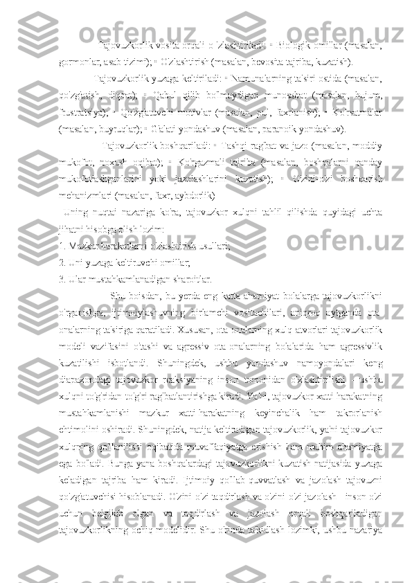                        Tajovuzkorlik vosita orqali o 'zlashtiriladi: • Biologik omillar (masalan,
gormonlar, asab tizimi); • O'zlashtirish (masalan, bevosita tajriba, kuzatish).
             Tajovuzkorlik yuzaga keltiriladi: • Namunalarning ta'siri ostida (masalan,
qo'zg'atish,   diqqat);   •   Qabul   qilib   bo'lmaydigan   munosabat   (masalan,   hujum,
frustratsiya);   •   Qo'zg'atuvchi   motivlar   (masalan,   pul,   faxrlanish);   •   Ko'rsatmalar
(masalan, buyruqlar); • G'alati yondashuv (masalan, paranoik yondashuv).
                         Tajovuzkorlik boshqariladi:  • Tashqi  rag'bat  va jazo (masalan,  moddiy
mukofot,   noxush   oqibat);   •   Ko'rgazmali   tajriba   (masalan,   boshqalarni   qanday
mukofotlashganlarini   yoki   jazolashlarini   kuzatish);   •   O'zini-o'zi   boshqarish
mehanizmlari (masalan, faxr, aybdorlik)
  Uning   nuqtai   nazariga   ko'ra,   tajovuzkor   xulqni   tahlil   qilishda   quyidagi   uchta
jihatni hisobga olish lozim:
1. Mazkur harakatlarni o'zlashtirish usullari;
2. Uni yuzaga keltiruvchi omillar;
3. Ular mustahkamlanadigan sharoitlar.
                            Shu   boisdan,   bu   yerda   eng   katta   ahamiyat   bolalarga   tajovuzkorlikni
o'rganishga,   ijtimoiylashuvning   birlamchi   vositachilari,   aniqroq   aytganda   ota-
onalarning ta'siriga qaratiladi. Xususan, ota-onalarning xulq-atvorlari tajovuzkorlik
modeli   vazifasini   o'tashi   va   agressiv   ota-onalarning   bolalarida   ham   agressivlik
kuzatilishi   isbotlandi.   Shuningdek,   ushbu   yondashuv   namoyondalari   keng
diapazondagi   tajovuzkor   reaksiyaning   inson   tomonidan   o'zlashtirilishi   -   ushbu
xulqni to'g'ridan-to'g'ri rag'batlantirishga kiradi. Ya'ni, tajovuzkor xatti-harakatning
mustahkamlanishi   mazkur   xatti-harakatning   keyinchalik   ham   takrorlanish
ehtimolini oshiradi. Shuningdek, natija keltiradigan tajovuzkorlik, ya'ni tajovuzkor
xulqning   qo'llanilishi   oqibatida   muvaffaqiyatga   erishish   ham   muhim   ahamiyatga
ega  bo'ladi.  Bunga   yana  boshqalardagi   tajovuzkorlikni  kuzatish   natijasida   yuzaga
keladigan   tajriba   ham   kiradi.   Ijtimoiy   qo'llab-quvvatlash   va   jazolash   tajovuzni
qo'zg'atuvchisi hisoblanadi. O'zini-o'zi taqdirlash va o'zini-o'zi jazolash - inson o'zi
uchun   belgilab   olgan   va   taqdirlash   va   jazolash   orqali   boshqariladigan
tajovuzkorlikning ochiq modelidir. Shu o'rinda ta'kidlash lozimki, ushbu nazariya 