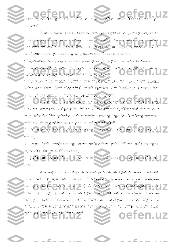 inson   tajovuzkorligini   oldini   olish   va   nazorat   qilish   uchun   ko'proq   imkoniyat
qoldiradi.
              Hozirgi kunda sotsial kognitiv nazariyasi agressor va ijtimoiy rivojlanish
holati   haqida   ma'lumotlar   mavjud   bo'lsa,   tajovuzkor   xulqni   tushuntirib   beruvchi
eng  samarali  usul   hisoblanadi.  Shu  tariqa,  yuqorida   keltirilgan,  tajovuzkor   xulqni
ta'riflovchi nazariyalardan quyidagi xulosalarni chiqarish mumkin:
• Tajovuzkorlikning paydo bo'lishiga tabiiy va ijtimoiy omillar ta'sir ko'rsatadi;
•   Tajovuzkorlik   zo'ravonlik   bo'lish   bilan   birga,   individning   yashash   uchun
kurashdagi me'yoriy reaksiyasi bo'lishi ham mumkin;
•   Tajovuzkor   bo'lmagan   xulqni   ijobiy   mustahkamlash,   tajovuzkorlikni   yuzaga
keltiruvchi   sharoitlarni   o'zgartirish   orqali   agressiv   xatti-harakatlar   yumshatilishi
yoki ijtimoiy maqbul yo'nalishga o'zgartirilishi mumkin.
                     R.Beron va D.Richardsonlar qanday shaklda namoyon bo'lmasin, boshqa
jonzotga zarar yetkazishga yo'naltirilgan xulq-atvor bo'lib, o'sha mavjudot mazkur
munosabatdan  himoyalanishi  uchun  barcha  asoslarga   ega.  Mazkur   keng qamrovli
ta'rif o'z ichiga quyidagi xususiy holatlarni qamrab oladi:
1.   Tajovuz   har   doim   qurbonga   anglangan   maqsadli   zarar   yetkazishni   nazarda
tutadi;
2.   Faqat   jonli   mavjudotlarga   zarar   yetkazishga   yo'naltirilgan   xulq-atvorgina
tajovuzkor deb qaralishi mumkin;
3. Qurbonlar o'ziga nisbatan munosabatdan qochish uchun motivga ega bo'lishlari
lozim.
              Shunday qilib, agressiya ichki qo'zg'alish tendensiyasi sifatida - bu shaxs
dinamikasining   ajralmas   bo'lagidir   (me'yordagi   holatida   ham,   turli   darajada
namoyish   etilgan   buzilishlarda   ham).   Agressivlik   -   individual   xususiyat,   u   aniq
insonning   moyilligi   ushbu   tendensiyani   ichki   va   tashqi   harakatlar   shaklida
namoyon   etishi   hisoblanadi.   Ushbu   individual   xususiyatni   o'lchash   qiyin,   bu
borada   agressiv   tendensiyani   asosiy   baholash   usuli   -   bu   uning   xulq-atvordagi
namoyishlarini baholash hisoblanadi. 