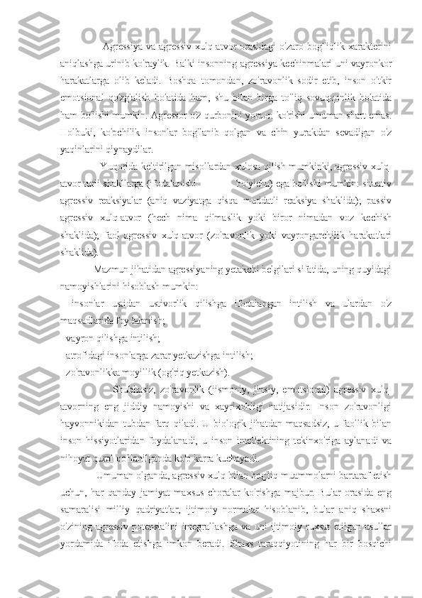                         Agressiya   va  agressiv   xulq-atvor   orasidagi  o'zaro  bog'liqlik  xarakterini
aniqlashga urinib ko'raylik. Balki insonning agressiya kechinmalari uni vayronkor
harakatlarga   olib   keladi.   Boshqa   tomondan,   zo'ravonlik   sodir   etib,   inson   o'tkir
emotsional   qo'zg'alish   holatida   ham,   shu   bilan   birga   to'liq   sovuqqonlik   holatida
ham bo'lishi mumkin. Agressor o'z qurbonini yomon ko'rishi umuman shart emas.
Holbuki,   ko'pchilik   insonlar   bog'lanib   qolgan   va   chin   yurakdan   sevadigan   o'z
yaqinlarini qiynaydilar.
                         Yuqorida keltirilgan misollardan xulosa qilish mumkinki, agressiv xulq-
atvor turli shakllarga (ifodalanishi              bo'yicha) ega bo'lishi mumkin: situativ
agressiv   reaksiyalar   (aniq   vaziyatga   qisqa   muddatli   reaksiya   shaklida);   passiv
agressiv   xulq-atvor   (hech   nima   qilmaslik   yoki   biror   nimadan   voz   kechish
shaklida);   faol   agressiv   xulq-atvor   (zo'ravonlik   yoki   vayrongarchilik   harakatlari
shaklida).
             Mazmun jihatidan agressiyaning yetakchi belgilari sifatida, uning quyidagi
namoyishlarini hisoblash mumkin:
-   insonlar   ustidan   ustivorlik   qilishga   ifodalangan   intilish   va   ulardan   o'z
maqsadlarida foydalanish;
- vayron qilishga intilish;
- atrofidagi insonlarga zarar yetkazishga intilish;
- zo'ravonlikka moyillik (og'riq yetkazish).
                        Shubhasiz,   zo'ravonlik   (jismoniy,   jinsiy,   emotsional)   agressiv   xulq-
atvorning   eng   jiddiy   namoyishi   va   xayrixohligi   natijasidir.   Inson   zo'ravonligi
hayvonnikidan   tubdan   farq   qiladi.   U   biologik   jihatdan   maqsadsiz,   u   faollik   bilan
inson   hissiyotlaridan   foydalanadi,   u   inson   intellektining   tekinxo'riga   aylanadi   va
nihoyat qurol qo'llanilganda ko'p karra kuchayadi.
             Umuman olganda, agressiv xulq bilan bog'liq muammolarni bartaraf etish
uchun,   har   qanday   jamiyat   maxsus   choralar   ko'rishga   majbur.   Bular   orasida   eng
samaralisi   milliy   qadriyatlar,   ijtimoiy   normalar   hisoblanib,   bular   aniq   shaxsni
o'zining   agressiv   potensialini   integrallashga   va   uni   ijtimoiy   ruxsat   etilgan   usullar
yordamida   ifoda   etishga   imkon   beradi.   Shaxs   taraqqiyotining   har   bir   bosqichi 