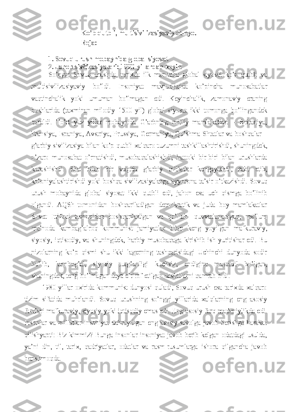 Ko’p   qutbli,   multisivilizasiyaviy   dunyo .
Reja:
1.  Sovuq urush mobaynida global siyosat
2.  Jahon   sivilizasiyalari:   1990-yillardan   keyin
So’nggi   Sovuq   urushda,   tarixda   ilk   marotaba   global   siyosat   ko’p   qutbli   va
multisivilizasiyaviy   bo’ldi.   Insoniyat   mavjudligida   ko’pincha   munosabatlar
vaqtinchalik   yoki   umuman   bo’lmagan   edi.   Keyinchalik,   zamonaviy   eraning
boshlarida   (taxminan   milodiy   1500   yil)   global   siyosat   ikki   tomonga   bo’lingandek
qaraldi.   To’rt   yuz   yillar   mobaynida   G’arbning   milliy   mamlakatlari   –   Britaniya,
Fransiya, Ispaniya, Avstriya, Prussiya, Germaniya, Qo’shma Shtatlar va boshqalar –
g’arbiy sivilizasiya bilan ko’p qutbli xalqaro tuzumni tashkillashtirishdi, shuningdek,
o’zaro   munosabat   o’rnatishdi,   musobaqalashishdi,   hattoki   bir-biri   bilan   urushlarda
kurashishdi.   Shu   bilan   bir   vaqtda   g’arbiy   millatlar   kengayishdi,   zabt   etib,
koloniyalashtirishdi   yoki   boshqa   sivilizasiyalarga   ayyorona   ta’sir   o’tkazishdi. Sovuq
urush   mobaynida   global   siyosat   ikki   qutbli   edi,   jahon   esa   uch   qismga   bo’linib
olgandi.   AQSh   tomonidan   boshqariladigan   demokratik   va   juda   boy   mamlakatlar
Sovet   Ittifoqi   tomonidan   boshqariladigan   va   qo’llab-   quvvatlanadigan,   ma’lum
ma’noda   kambag’alroq   kommunist   jamiyatlar   bilan   keng   yoyilgan   mafkuraviy,
siyosiy,   iqtisodiy,   va  shuningdek,   harbiy   musobaqaga   kirishib  ish   yuritishar   edi.   Bu
nizolarning   ko’p   qismi   shu   ikki   lagerning   tashqarisidagi   Uchinchi   dunyoda   sodir
bo’lib,   kambag’al,   siyosiy   turg’unligi   kuchsiz,   endigina   mustaqil   bo’lgan,
shuningdek, teng bo’lmagan deya e’tirof etilgan davlatlarni qamrab oldi.
1980   yillar   oxirida   kommunist   dunyosi   quladi,   Sovuq   urush   esa   tarixda   xalqaro
tizim   sifatida   muhrlandi.   Sovuq   urushning   so’nggi   yillarida   xalqlarning   eng   asosiy
farqlari   mafkuraviy,   siyosiy   yoki   iqtisodiy   emas   edi.   Eng asosiy farq madaniylikda edi.
Insonlar   va   millatlar   insoniyat   uchraydigan   eng   asosiy   savolga   javob   berishga   harakat
qilishyapti: Biz kimmiz? Bunga insonlar insoniyat javob berib kelgan odatdagi usulda,
ya’ni   din,   til,   tarix,   qadriyatlar,   odatlar   va   rasm-rusumlarga   ishora   qilgancha   javob
berishmoqda. 