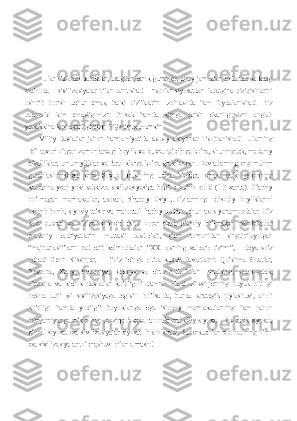 Ular o’zlarini qabilalar, urug’lar, etnik guruhlar, diniy jamoalar, millatlar va keng
ma’noda   –   sivilizasiyalar   bilan   tanitishadi.   Insonlar   siyosatdan   faqatgina   qiziqishlarini
oshirib   borish   uchun   emas,   balki   o’zliklarini   izohlashda   ham   foydalanishadi.   Biz
qachonki   kim   emasligimizni   bilsak   hamda   kimga   qarshi   ekanligimizni   anglab
yetsakkina kim ekanligimizni bilishimiz  mumkin.
Milliy   davlatlar   jahon   hamjamiyatida   asosiy   aktyorlar   hisoblanishadi.   Ularning
fe’l-atvori o’tgan zamonlardagi boylik va qudrat ta’qibiga ko’ra, shuningdek, madaniy
afzalliklar, umumiyliklar va farqliklarga ko’ra shakllangan.   Davlatlarning   eng   muhim
guruhlashtirishlari   endi   Sovuq   urushning   uchta   blokiga   emas,   balki   jahonning
kattagina   yetti  yoki  sakkizta   sivilizasiyasiga  bog’liq bo’lib qoldi  (1.3-xarita). G’arbiy
bo’lmagan   mamlakatlar,   asosan,   Sharqiy   Osiyo,   o’zlarining   iqtisodiy   boyliklarini
oshirib borib, siyosiy ta’sir va mahoratli   harbiy   qudrat   uchun   asos   yaratmoqdalar.   O’z
kuch-qudrati   va   o’ziga   ishonchi   oshib   borar   ekan,   g’arbiy   bo’lmagan   mamlakatlar
madaniy   qadriyatlarini   muttasil   tasdiqlab,   g’arb   tomonidan   singdirilayotgan
“majburlash”larni   rad   etib   kelmoqdalar.   “XXI   asrning   xalqaro   tizimi”,   –   deya   so’z
ochadi   Genri   Kissinjer,   —   “o’z   ichiga   oltita   kuchli   davlatlarni:   Qo’shma   Shtatlar,
Yevropa,   Xitoy,   Yaponiya,   Rossiya   va   ehtimollik   bilan   Hindiston,   shuningdek,
o’rtacha   va   kichik   davlatlar   ko’pligini   qamrab   oladi.   Kissinjerning   buyuk   oltiligi
beshta   turli   xil   sivilizasiyaga   tegishli   bo’lsa-da,   bunda   strategik   joylashuvi,   aholi
ko’pligi   hamda   yoqilg’i   boyliklariga   ega   islomiy   mamlakatlarning   ham   jahon
hamjamiyatiga ta’siri bor. Hozirgi kunda jahonda mahalliy siyosat – bu etnik siyosat,
global siyosat esa sivilizasiyalar siyosati  hisoblanadi. Superkuchlar raqobatining o’rni
esa sivilizasiyalar to’qnashuvi bilan almashdi. 