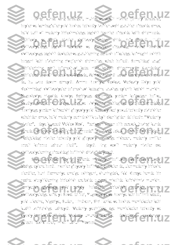 Hozirgi   kunda   keng   tarqalgan,   muhim   va   xavfli   nizolar   ijtimoiy   tabaqalar,
boylar  va kambag’allar  yoki boshqa iqtisodiy izohlanuvchi  guruhlar o’rtasida emas,
balki   turli   xil   madaniy   birlashmalarga   tegishli   insonlar   o’rtasida   kelib   chiqmoqda.
Qabilaviy   va   etnik   nizolar   sivilizasiyalarning   ichida   ro’y   beradi.   Turli
sivilizasiyalarga   tegishli   davlatlar   va   guruhlar   o’rtasidagi   nizolar   boshqa
sivilizasiyaga tegishli davlatlar va guruhlarning qardosh o’lkalarga ko’magini oshirib
borgani   kabi   o’zlarining   rivojlanish   ehtimoliga   sabab   bo’ladi.   Somalidagi   urug’
qabilalarining   qonli   to’qnashuvi   katta   nizo   keltirib   chiqarmaydi.   Ruandadagi
qabilalarning qonli to’qnashuvi Uganda, Zair va Burundi uchun ahamiyat kasb etsa-
da,   bu   uzoq   davom   etmaydi.   Ammo   Bosniya,   Kavkaz,   Markaziy   Osiyo   yoki
Kashmirdagi   sivilizasiyalar   to’qnashuvi   kattagina   urushga   aylanib   ketishi   mumkin.
Yugoslaviya   nizosida   Rossiya   Serbiyaga   diplomatik   yordam   ko’rsatgan   bo’lsa,
Saudiya   Arabistoni,   Turkiya,   Eron   va   Liviyaning   mablag’   va   qurollar   tomonidan
Bosniyaga yordam ko’rsatishi   g’oyaviy   yoki   kuch   siyosati   yoxud   iqtisodiy   qiziqishlar
sababidan   emas, balki madaniy qarindoshlik tufayli ekanligidan dalolatdir. “Madaniy
nizolar”,   -   deya   kuzatadi   Vaklav   Xevl,   -   “tarixga   nisbatan   olib   qarasak,   hozirgi kunda
yanada  oshib,  xavfli   tusga  kirib  bormoqda”.  Bu  fikrga  Jekus  Delors  qo’shilar   ekan:
“kelajakdagi   nizolar   iqtisodiy   yoki   g’oyaviy   omillarga   nisbatan,   madaniy   omillar
orqali   ko’proq   uchqun   oladi”,   -   deydi.   Eng   xavfli   madaniy   nizolar   esa
sivilizasiyalarning o’rtasidagi bo’linish chizig’ida yotadi.
Sovuq   urushdan   keyingi   yillarda   madaniyat   bo’luvchi   va   birlashtiruvchi
kuchga aylana bordi. Insonlar g’oyaviy bo’lingan bo’lsalar-da, ular madaniy birlasha
olardilar,   buni   Germaniya   amalga   oshirgani,   shuningdek,   ikki   Koreya   hamda   bir
nechta   xitoyliklarning   birlashish   arafasida   turgani   misolida   ko’rishimiz   mumkin.
Jamiyatlar   g’oyaviy   yoki   tarixiy   holatlarda   birlashishi   mumkin,   ammo
sivilizasiyalarga ko’ra yo Sovet Ittifoqi, Yugoslaviya va Bosniya kabi bo’linib ketadi,
yoki   Ukraina,   Nigeriya,   Sudan,   Hindiston,   Shri-Lanka   va   boshqa   mamlakatlar   kabi
kuchli   zo’riqishga   uchraydi.   Madaniy   yaqinlikka   ega   mamlakatlar   iqtisodiy   va
siyosiy   hamkorlik   qilishadi.   Madaniy   umumiylikka ega    davlatlarga	    asoslangan
xalqaro	
  tashkilotlar,	  misol	  uchun	  Yevropa 