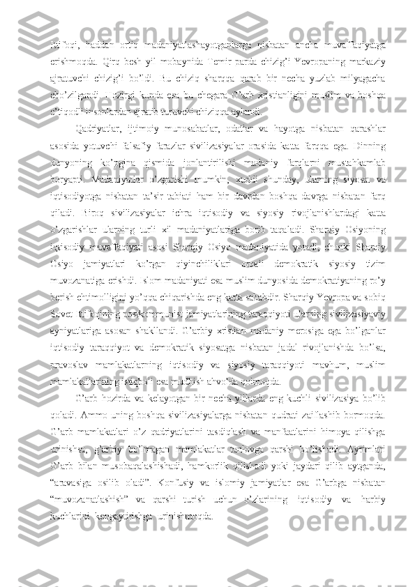 Ittifoqi,   haddan   ortiq   madaniyatlashayotganlarga   nisbatan   ancha   muvaffaqiyatga
erishmoqda.   Qirq   besh   yil   mobaynida   Temir   parda   chizig’i   Yevropaning   markaziy
ajratuvchi   chizig’i   bo’ldi.   Bu   chiziq   sharqqa   qarab   bir   necha   yuzlab   milyagacha
cho’zilgandi.   Hozirgi   kunda   esa   bu   chegara   G’arb   xristianligini   muslim   va   boshqa
e’tiqodli insonlardan ajratib turuvchi chiziqqa aylandi.
Qadriyatlar,   ijtimoiy   munosabatlar,   odatlar   va   hayotga   nisbatan   qarashlar
asosida   yotuvchi   falsafiy   farazlar   sivilizasiyalar   orasida   katta   farqqa   ega.   Dinning
dunyoning   ko’pgina   qismida   jonlantirilishi   madaniy   farqlarni   mustahkamlab
boryapti.   Madaniyatlar   o’zgarishi   mumkin,   xuddi   shunday,   ularning   siyosat   va
iqtisodiyotga   nisbatan   ta’sir   tabiati   ham   bir   davrdan   boshqa   davrga   nisbatan   farq
qiladi.   Biroq   sivilizasiyalar   ichra   iqtisodiy   va   siyosiy   rivojlanishlardagi   katta
o’zgarishlar   ularning   turli   xil   madaniyatlariga   borib   taqaladi.   Sharqiy   Osiyoning
iqtisodiy   muvaffaqiyati   asosi   Sharqiy   Osiyo   madaniyatida   yotadi,   chunki   Sharqiy
Osiyo   jamiyatlari   ko’rgan   qiyinchiliklari   orqali   demokratik   siyosiy   tizim
muvozanatiga   erishdi.   Islom madaniyati esa muslim dunyosida demokratiyaning ro’y
berish ehtimolligini yo’qqa chiqarishda eng katta sababdir. Sharqiy Yevropa va sobiq
Sovet Ittifoqining postkommunist jamiyatlarining taraqqiyoti ularning sivilizasiyaviy
ayniyatlariga   asosan   shakllandi.   G’arbiy   xristian   madaniy   merosiga   ega   bo’lganlar
iqtisodiy   taraqqiyot   va   demokratik   siyosatga   nisbatan   jadal   rivojlanishda   bo’lsa,
pravoslav   mamlakatlarning   iqtisodiy   va   siyosiy   taraqqiyoti   mavhum,   muslim
mamlakatlarining istiqboli esa mudhish ahvolda  qolmoqda.
G’arb   hozirda   va   kelayotgan   bir   necha   yillarda   eng   kuchli   sivilizasiya   bo’lib
qoladi.  Ammo   uning  boshqa   sivilizasiyalarga   nisbatan   qudrati   zaiflashib   bormoqda.
G’arb   mamlakatlari   o’z   qadriyatlarini   tasdiqlash   va   manfaatlarini   himoya   qilishga
urinishsa,   g’arbiy   bo’lmagan   mamlakatlar   tanlovga   qarshi   bo’lishadi.   Ayrimlari
G’arb   bilan   musobaqalashishadi,   hamkorlik   qilishadi   yoki   jaydari   qilib   aytganda,
“aravasiga   osilib   oladi”.   Konfusiy   va   islomiy   jamiyatlar   esa   G’arbga   nisbatan
“muvozanatlashish”   va   qarshi   turish   uchun   o’zlarining   iqtisodiy   va   harbiy
kuchlarini   kengaytirishga   urinishmoqda. 