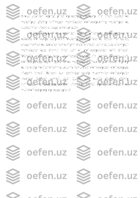 Sovuq   urushdan   keyingi   yillar   siyosatining   markaziy   o’qi   G’arb   qudrati   va
madaniyati   g’arbiy   bo’lmagan   mamlakatlar   sivilizasiyasining   madaniyati   va
qudrati bilan o’zaro aloqaga kirishuvidadir.
Xulosa   qilsak,   Sovuq   urushdan   keyingi   yillardagi   dunyo   yetti   yoki
sakkizta   sivilizasiya   dunyosidir.   Madaniy   umumiyliklar   va   farqlar   manfaatlar,
antagonizmlar va davlatlar hamkorligini shakllantiradi. Jahonda juda ahamiyatli
mamlakatlar   katta   ehtimol   bilan   turli   xil   sivilizasiyalardan   kelib   chiqadi.
Mahalliy   nizolarning   katta   urushlardek   alanga   olib   ketishi,   asosan,   turli
sivilizasiyalarga   tegishli   guruhlar   va   mamlakatlar   o’rtasida   yuz   beradi.   Siyosiy
va iqtisodiy rivojlanishlarning ustunlik namunalari sivilizasiyadan sivilizasiyaga
o’zgarib   boradi.   Xalqaro   kun   tartibidagi   asosiy   muammolar   sivilizasiyalar
orasidagi   farqlarni   qamrab   oladi.   Qudrat   uzoq   vaqtlik   g’arbdan   g’arbiy
bo’lmagan   mamlakatlarga   ko’chib   o’tmoqda.   Global   siyosat   ko’p   qutbli   va
multisivilizasiyaviy siyosatga aylandi. 