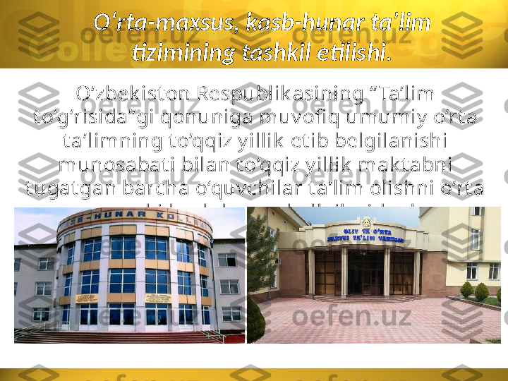 O‘rta-maxsus, kasb-hunar ta’lim 
tizimining tashkil etilishi.
O‘zbek ist on Respublik asining “ Ta’lim 
t o‘g‘risida” gi qonuniga muv ofi q umumiy  o‘rt a 
t a’limning t o‘qqiz y illik  et ib belgilanishi 
munosabat i bilan t o‘qqiz y illik  mak t abni 
t ugat gan barcha o‘quv chilar t a’lim olishni o‘rt a 
maxsus y ok i k asb-hunar k ollejlarida dav om 
et t irdilar. 