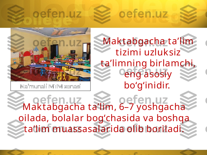 Mak t abgacha t a’lim 
t izimi uzluk siz 
t a’limning birlamchi, 
eng asosiy
bo‘g‘inidir. 
Na’munali MTM xonasi
Mak t abgacha t aʼlim, 6–7 y oshgacha 
oilada, bolalar bogʻchasida v a boshqa 
t aʼlim muassasalarida olib boriladi. 