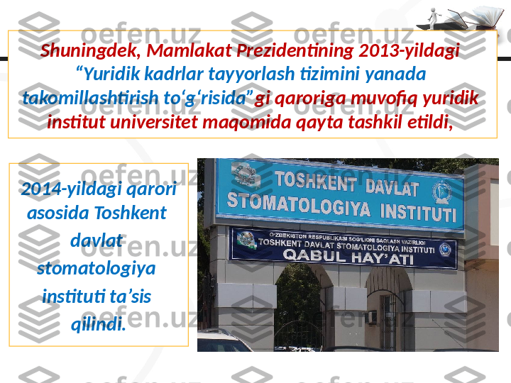 Shuningdek, Mamlakat Prezidentining 2013-yildagi 
“Yuridik kadrlar tayyorlash tizimini yanada 
takomillashtirish to‘g‘risida” gi qaroriga muvofiq yuridik 
institut universitet maqomida qayta tashkil etildi, 
2014-yildagi qarori
asosida Toshkent 
davlat 
stomatologiya 
instituti ta’sis 
qilindi. 