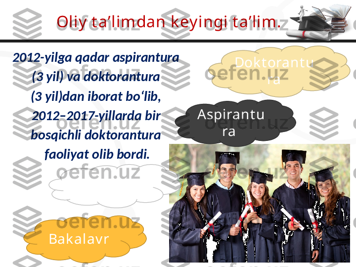 Oliy  t a’limdan k ey ingi t a’lim.
2012-yilga qadar aspirantura 
(3 yil) va doktorantura 
(3 yil)dan iborat bo‘lib, 
2012–2017-yillarda bir 
bosqichli doktorantura 
faoliyat olib bordi.
Bak alav r  Magist rat u
ra  Aspirant u
ra  Dok t orant u
ra 