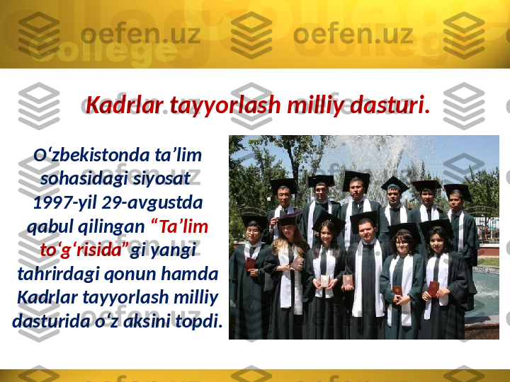 Kadrlar tayyorlash milliy dasturi.
O‘zbekistonda ta’lim 
sohasidagi siyosat 
1997-yil 29-avgustda 
qabul qilingan  “Ta’lim 
to‘g‘risida” gi yangi 
tahrirdagi qonun hamda 
Kadrlar tayyorlash milliy 
dasturida o‘z aksini topdi. 