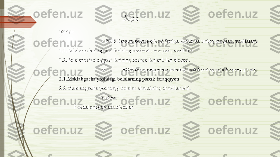Kirish
I BOB.Bolalar psixologiyasi faniga kirish va uning maqsad, vazifalari.
1.1.Bolalar psixologiyasi fanining predmeti, maqsadi, vazifalari.  
1.2.Bolalar psixologiyasi fanining boshqa fanlar bilan aloqasi. 
II BOB.Maktabgacha yoshdagi bolalarning psixik taraqqiyoti.
2.1.Maktabgacha yoshdagi bolalarning psixik taraqqiyoti.
2.2.Maktabgacha yoshdagi bolalar shaxsining shakllanishi.
Xulosa
           Foydalanilgan adabiyotlar. Reja:               