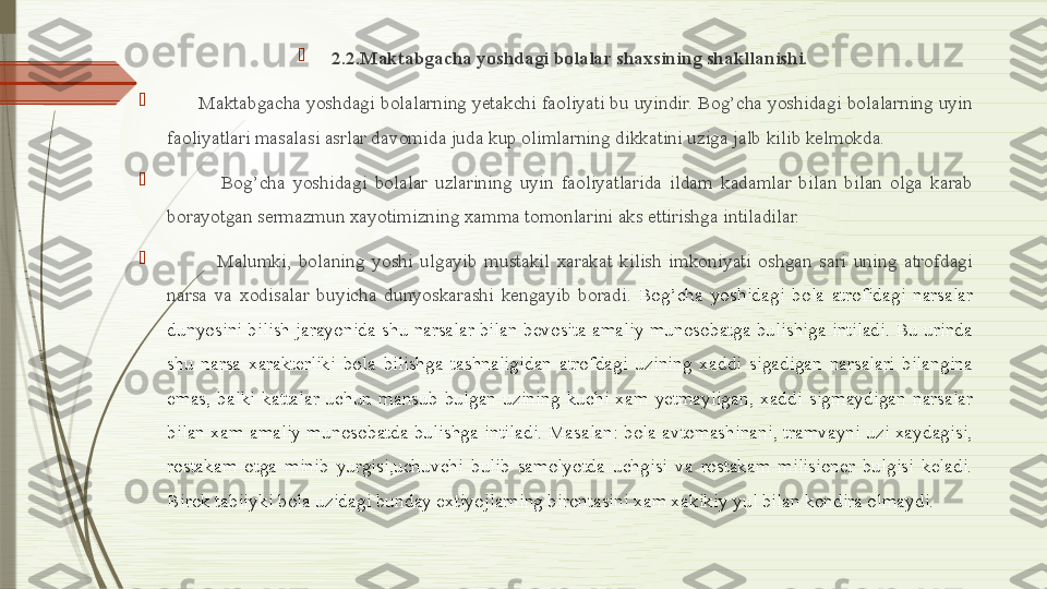 
2.2.Maktabgacha yoshdagi bolalar shaxsining shakllanishi.

       Maktabgacha yoshdagi bolalarning yetakchi faoliyati bu uyindir. Bog’cha yoshidagi bolalarning uyin 
faoliyatlari masalasi asrlar davomida juda kup olimlarning dikkatini uziga jalb kilib kelmokda.

              Bog’cha  yoshidagi  bolalar  uzlarining  uyin  faoliyatlarida  ildam  kadamlar  bilan  bilan  olga  karab 
borayotgan sermazmun xayotimizning xamma tomonlarini aks ettirishga intiladilar.

              Malumki,  bolaning  yoshi  ulgayib  mustakil  xarakat  kilish  imkoniyati  oshgan  sari  uning  atrofdagi 
narsa  va  xodisalar  buyicha  dunyoskarashi  kengayib  boradi.   Bog’cha  yoshidagi  bola  atrofidagi  narsalar 
dunyosini  bilish  jarayonida  shu  narsalar  bilan  bevosita  amaliy  munosobatga  bulishiga  intiladi.  Bu  urinda 
shu  narsa  xarakterliki  bola  bilishga  tashnaligidan  atrofdagi  uzining  xaddi  sigadigan  narsalari  bilangina 
emas,  balki  kattalar  uchun  mansub  bulgan  uzining  kuchi  xam  yetmayligan,  xaddi  sigmaydigan  narsalar 
bilan  xam  amaliy  munosobatda  bulishga  intiladi.  Masalan:  bola  avtomashinani,  tramvayni  uzi  xaydagisi, 
rostakam  otga  minib  yurgisi,uchuvchi  bulib  samolyotda  uchgisi  va  rostakam  milisioner  bulgisi  keladi. 
Birok tabiiyki bola uzidagi bunday extiyojlarning birontasini xam xakikiy yul bilan kondira olmaydi.               