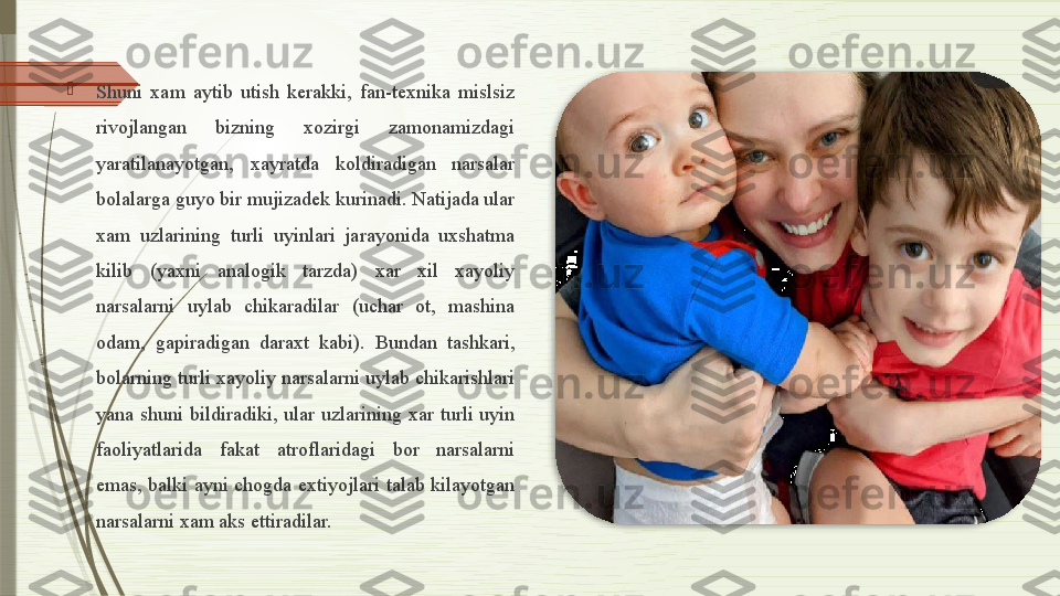 
Shuni  xam  aytib  utish  kerakki,  fan-texnika  mislsiz 
rivojlangan  bizning  xozirgi  zamonamizdagi 
yaratilanayotgan,  xayratda  koldiradigan  narsalar 
bolalarga guyo bir mujizadek kurinadi. Natijada ular 
xam  uzlarining  turli  uyinlari  jarayonida  uxshatma 
kilib  (yaxni  analogik  tarzda)  xar  xil  xayoliy 
narsalarni  uylab  chikaradilar  (uchar  ot,  mashina 
odam,  gapiradigan  daraxt  kabi).  Bundan  tashkari, 
bolarning turli xayoliy narsalarni uylab chikarishlari 
yana  shuni  bildiradiki,  ular  uzlarining  xar  turli  uyin 
faoliyatlarida  fakat  atroflaridagi  bor  narsalarni 
emas,  balki  ayni  chogda  extiyojlari  talab  kilayotgan 
narsalarni xam aks ettiradilar.               