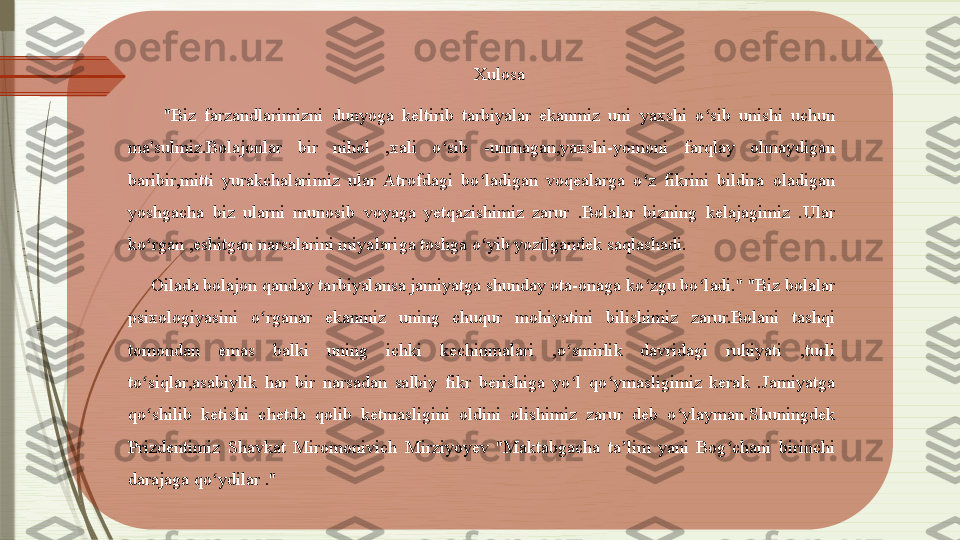 Xulosa
"Biz  farzandlarimizni  dunyoga  keltirib  tarbiyalar  ekanmiz  uni  yaxshi  o sib  unishi  uchun ʻ
ma'sulmiz.Bolajonlar  bir  nihol  ,xali  o sib  -unmagan,yaxshi-yomoni  farqlay  olmaydigan 	
ʻ
baribir,mitti  yurakchalarimiz  ular  Atrofdagi  bo ladigan  voqealarga  o z  fikrini  bildira  oladigan 	
ʻ ʻ
yoshgacha  biz  ularni  munosib  voyaga  yetqazishimiz  zarur  .Bolalar  bizning  kelajagimiz  .Ular 
ko rgan ,eshitgan narsalarini miyalariga toshga o yib yozilgandek saqlashadi.	
ʻ ʻ
      Oilada bolajon qanday tarbiyalansa jamiyatga shunday ota-onaga ko zgu bo ladi." "Biz bolalar 	
ʻ ʻ
psixologiyasini  o rganar  ekanmiz  uning  chuqur  mohiyatini  bilishimiz  zarur.Bolani  tashqi 	
ʻ
tomondan  emas  balki  uning  ichki  kechinmalari  ,o smirlik  davridagi  ruhiyati  ,turli 	
ʻ
to siqlar,asabiylik  har  bir  narsadan  salbiy  fikr  berishiga  yo l  qo ymasligimiz  kerak  .Jamiyatga 	
ʻ ʻ ʻ
qo shilib  ketishi  chetda  qolib  ketmasligini  oldini  olishimiz  zarur  deb  o ylayman.Shuningdek 
ʻ ʻ
Prizdentimiz  Shavkat  Miromonivich  Mirziyoyev  "Maktabgacha  ta lim  yani  Bog chani  birinchi 	
ʼ ʻ
darajaga qo ydilar ."	
ʻ               