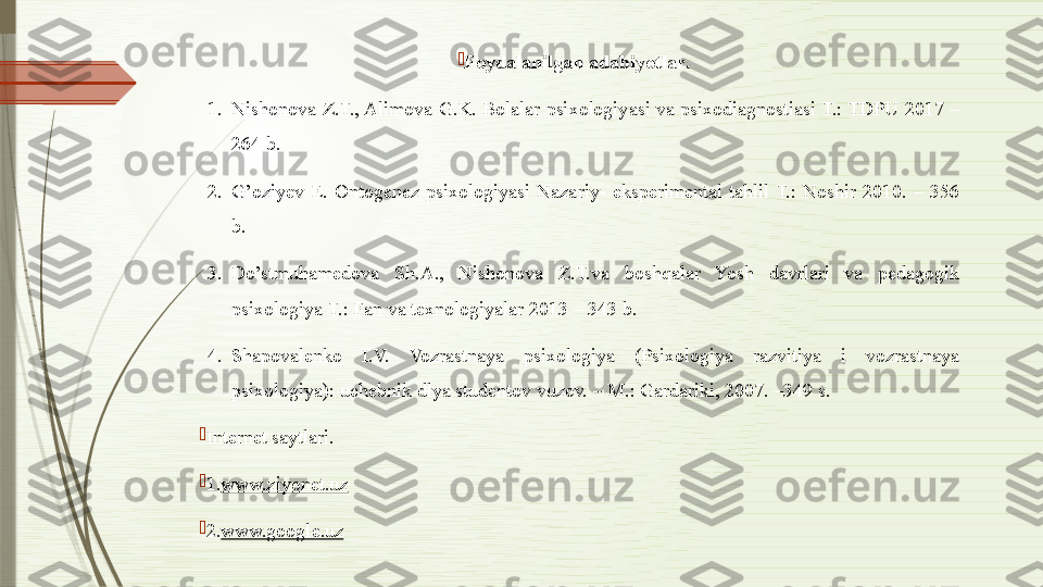 
Foydalanilgan adabiyotlar .
1. Nishonova Z.T., Alimova  G.K. Bolalar psixologiyasi va  psixodiagnostiasi T.: TDPU 2017 – 
264 b. 
2. G’oziyev  E.  Ontogenez  psixologiyasi  Nazariy-  eksperimental  tahlil  T.:  Noshir  2010.  –  356 
b. 
3. Do’stmuhamedova  Sh.A.,  Nishonova  Z.T.va  boshqalar  Yosh  davrlari  va  pedagogik 
psixologiya T.: Fan va texnologiyalar 2013 – 343 b. 
4. Shapovalenko  I.V.  Vozrastnaya  psixologiya  (Psixologiya  razvitiya  i  vozrastnaya 
psixologiya): uchebnik dlya studentov vuzov. – M.: Gardariki, 2007. –349 s. 

Internet saytlari.

1. www.ziyonet.uz

2. www.google.uz              