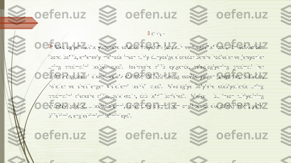 
Kirish

“ Psixologiya”  ikkita  yunoncha  so’zdan  “psyche”-  jon,  ruh  va  “logos”ta’limot,  ilm  so’zlaridan 
iborat  bo’lib,  an’anaviy  ma’noda  inson  ruhiy  dunyosiga  aloqador  barcha  hodisalar  va  jarayonlar 
uning  predmetini  tashkil  etadi.  Boshqacha  qilib  aytganda,  psixologiyaning  predmeti  har 
birimizning  tashqi  olamni  va  o’z-o’zimizni  bilishimizning  asosida  yotgan  jarayonlar,  hodisalar, 
holatlar  va  shakllangan  xislatlarni  tashkil  etadi.  Psixologiya  bo’yicha  adabiyotlarda  uning 
predmetini  qisqacha  qilib,  psixikadir ,  deb  ta’rif  berishadi.  Psixika  –  bu  inson  ruhiyatining 
shunday  holatiki,  u  tashqi  olamni,  ichki  ruhiy  olamni  ham  ongli  tarzda  aks  ettirishimizni,  ya’ni 
bilishimiz, anglashimizni ta’minlaydi.                