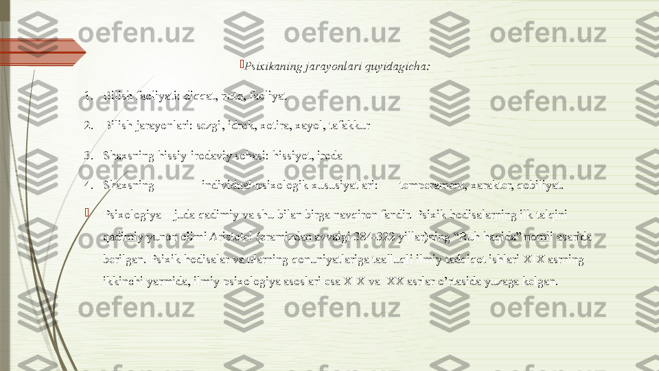 
Psixikaning jarayonlari quyidagicha: 
1. Bilish faoliyati: diqqat, nutq, faoliyat 
2. Bilish jarayonlari: sezgi, idrok, xotira, xayol, tafakkur 
3. Shaxsning hissiy-irodaviy sohasi: hissiyot, iroda 
4. Shaxsning  individual-psixologik xususiyatlari:  temperament, xarakter, qobiliyat. 

Psixologiya – juda qadimiy va shu bilan birga navqiron fandir. Psixik hodisalarning ilk talqini 
qadimiy yunon olimi Aristotel (eramizdan avvalgi 384-322 yillar)ning “Ruh haqida” nomli asarida 
berilgan. Psixik hodisalar va ularning qonuniyatlariga taalluqli ilmiy tadqiqot ishlari XIX asrning 
ikkinchi yarmida, ilmiy psixologiya asoslari esa XIX va  XX asrlar o’rtasida yuzaga kelgan.              