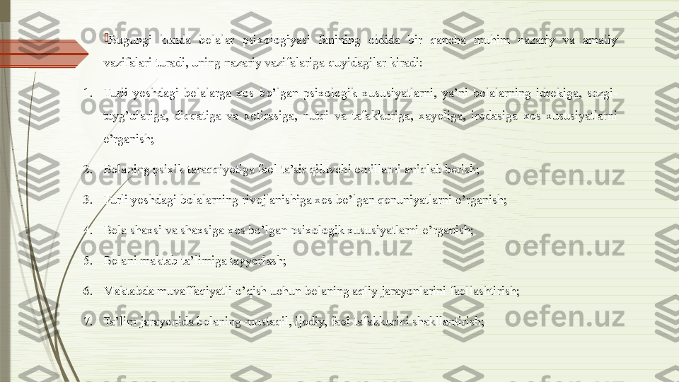 
Bugungi  kunda  bolalar  psixologiyasi  fanining  oldida  bir  qancha  muhim  nazariy  va  amaliy 
vazifalari turadi, uning nazariy vazifalariga quyidagilar kiradi: 
1. Turli  yoshdagi  bolalarga  xos  bo’lgan  psixologik  xususiyatlarni,  ya’ni  bolalarning  idrokiga,  sezgi-
tuyg’ulariga,  diqqatiga  va  xotirasiga,  nutqi  va  tafakkuriga,  xayoliga,  irodasiga  xos  xususiyatlarni 
o’rganish; 
2. Bolaning psixik taraqqiyotiga faol ta’sir qiluvchi omillarni aniqlab berish; 
3. Turli yoshdagi bolalarning rivojlanishiga xos bo’lgan qonuniyatlarni o’rganish; 
4. Bola shaxsi va shaxsiga xos bo’lgan psixologik xususiyatlarni o’rganish; 
5. Bolani maktab ta’limiga tayyorlash; 
6. Maktabda muvaffaqiyatli o’qish uchun bolaning aqliy jarayonlarini faollashtirish; 
7. Ta’lim jarayonida bolaning mustaqil, ijodiy, faol tafakkurini shakllantirish;               