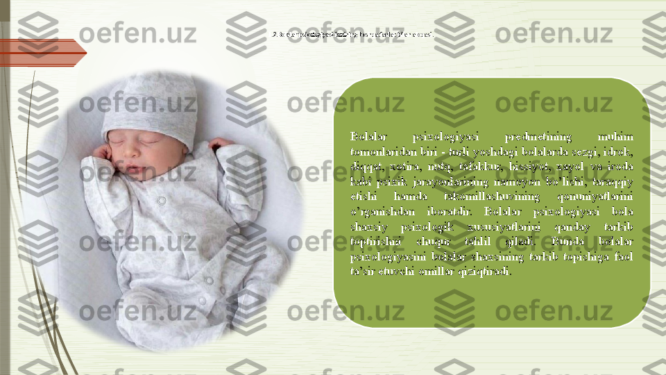 1.2.Bolalar psixologiyasi fanining boshqa fanlar bilan aloqasi. 
Bolalar  psixologiyasi  predmetining  muhim 
tomonlaridan biri - turli yoshdagi bolalarda sezgi, idrok, 
diqqat,  xotira,  nutq,  tafakkur,  hissiyot,  xayol  va  iroda 
kabi  psixik  jarayonlarining  namoyon  bo’lishi,  taraqqiy 
etishi  hamda  takomillashuvining  qonuniyatlarini 
o’rganishdan  iboratdir.  Bolalar  psixologiyasi  bola 
shaxsiy  psixologik  xususiyatlarini  qanday  tarkib 
toptirishni  chuqur  tahlil  qiladi.  Bunda  bolalar 
psixologiyasini  bolalar  shaxsining  tarkib  topishiga  faol 
ta’sir etuvchi omillar qiziqtiradi.              