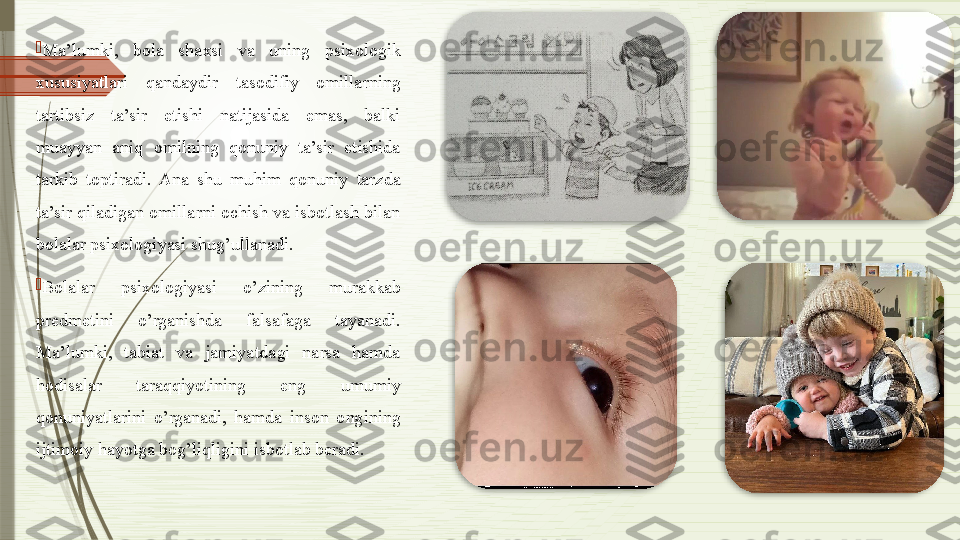 
Ma’lumki,  bola  shaxsi  va  uning  psixologik 
xususiyatlari  qandaydir  tasodifiy  omillarning 
tartibsiz  ta’sir  etishi  natijasida  emas,  balki 
muayyan  aniq  omilning  qonuniy  ta’sir  etishida 
tarkib  toptiradi.  Ana  shu  muhim  qonuniy  tarzda 
ta’sir qiladigan omillarni ochish va isbotlash bilan 
bolalar psixologiyasi shug’ullanadi.  

Bolalar  psixologiyasi  o’zining  murakkab 
predmetini  o’rganishda  falsafaga  tayanadi. 
Ma’lumki,  tabiat  va  jamiyatdagi  narsa  hamda 
hodisalar  taraqqiyotining  eng  umumiy 
qonuniyatlarini  o’rganadi,  hamda  inson  ongining 
ijtimoiy hayotga bog’liqligini isbotlab beradi.                   