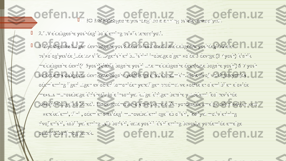 
II BOB.Maktabgacha yoshdagi bolalarning psixik taraqqiyoti.

2.1.Maktabgacha yoshdagi bolalarning psixik taraqqiyoti.

3-7 yoshgacha bulgan davr bogcha yoshi davri xisoblanadi. Maktabgacha yoshdagi bolalar 
psixologiyasida juda tez sifat uzgarishlari bulishini inobatga olgan xolda 3 davrga (3-4yosh) kichik 
maktabgacha davri(4-5yosh)kichik bogcha yoshi urta maktabgacha davr( urta bogcha yoshi) 6-7 yosh 
va katta maktabgacha davr katta bogcha yoshilarga ajratish mumkin. Bola rivojlvnish jarayonida 
odamlarning ilgari utgan avlodlari tomonidan yaratilgan predmet va xodisalar olami bilan aloxida 
maxsus munosabatga kirishadi.Bola insoniyat kulga kiritgan barcha yutuklarni faol ravishda 
uzlashtirib,egallab boradi.Bunda predmetlar olamini,xamda ular yordamida amalga oshiriladigan xatti 
– xarakatlarni, tilni , odamlar orasidagi munosabatlarni egallab olishi, faoliyat motivlarining 
rivojlanishi, kobiliyatlarning usib borishi, katta yoshli kishilarning bevosita yordamida amalga 
oshirilib borilmogi kerak.              