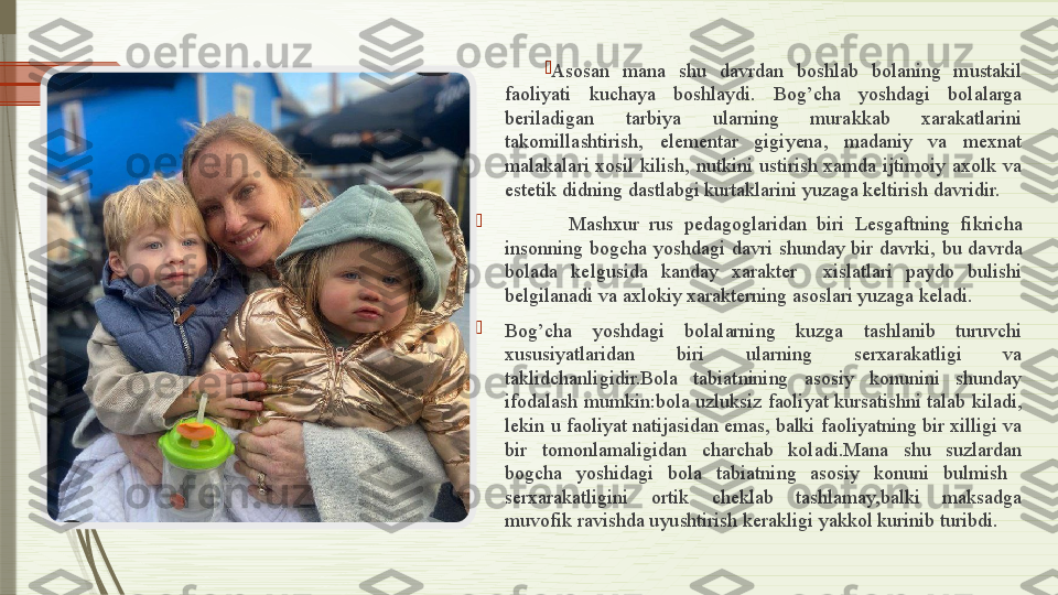 
Asosan  mana  shu  davrdan  boshlab  bolaning  mustakil 
faoliyati  kuchaya  boshlaydi.  Bog’cha  yoshdagi  bolalarga 
beriladigan  tarbiya  ularning  murakkab  xarakatlarini 
takomillashtirish,  elementar  gigiyena,  madaniy  va  mexnat 
malakalari  xosil  kilish,  nutkini  ustirish  xamda  ijtimoiy  axolk  va 
estetik didning dastlabgi kurtaklarini yuzaga keltirish davridir.

            Mashxur  rus  pedagoglaridan  biri  Lesgaftning  fikricha 
insonning  bogcha  yoshdagi  davri  shunday  bir  davrki,  bu  davrda 
bolada  kelgusida  kanday  xarakter    xislatlari  paydo  bulishi 
belgilanadi va axlokiy xarakterning asoslari yuzaga keladi.

Bog’cha  yoshdagi  bolalarning  kuzga  tashlanib  turuvchi 
xususiyatlaridan  biri  ularning  serxarakatligi  va 
taklidchanligidir.Bola  tabiatnining  asosiy  konunini  shunday 
ifodalash mumkin:bola uzluksiz faoliyat kursatishni talab kiladi,  
lekin u faoliyat natijasidan emas, balki faoliyatning bir xilligi va 
bir  tomonlamaligidan  charchab  koladi.Mana  shu  suzlardan 
bogcha  yoshidagi  bola  tabiatning  asosiy  konuni  bulmish   
serxarakatligini  ortik  cheklab  tashlamay,balki  maksadga 
muvofik ravishda uyushtirish kerakligi yakkol kurinib turibdi.              